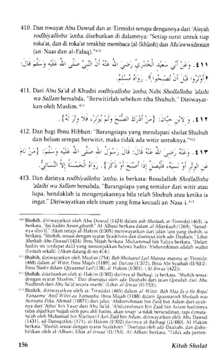 410. Dan riwayat Abu Dawud dan at T'irmidzi serupa dengarnya dari'Airyah 
rodhiyalJohu hnr1a,d isebutkan di dalamnya: "setiap surat untuk tiap 
roka'at, dan di roka'at teral<hir membaca (al-lkhlash) dan Mu'awwidzoain 
(an Naasd an al-Falao). n4r() 
:.lLe J- r 4-1, axl L -Jl Jl 
aJe ar 
.s.b ) (it.I'.jl -L-J 
l r r t , 
i i , 
" 
j 
' P t' :,t 
' 
. )>-:a) 
Jl Li 
411. Dari Abu Sa'id al Khudri rodhiyallohu briu, Nabi Shollallohu 'alailu 
wa Sallambersabda",B erwitirlah sebelumt iba Shubuh."D iriwayar-kan 
oleh Muslim. alr 
{r ir r; ' - " ' ; 
" i , . - , ' i " I 
. I 9l iJ | -i-.:Jl iJ ,)l ,, i 
:J+- j l j . t t r 
412.D an bagi Ibnu Hibban; "Barangsiapyaa ng mendapatis holatS hubuh 
dan belum sempat berwitir, maka tidak ada witir untuknya."r: 
A,JJ' A )^.a 4lJ I , * , 
11i5, u':,{,' i: 
' J J i . ' 
' - , ) ; j . t  r 
JL, :l]L, 4it a-! I 
',i';Li t;,"-1.1; 
t ' : ' i t t . 
t4-!" )' j 9' .:. 
- , . . - ) ' 1 " 
l r JJ : l * ) 
."-iL.ir 
413. Dan darinya rodhiyallohu 'anhu, ia berkata: Rosululloh Shollallohu 
blaihi wa Sallam bersabda", Barangsiapay ang tenidur dari wrtrr atau 
lupa, hendaklahi a mengerjakannyab ila telah Shubuha tauk etika ia 
ingat." Diriwayatkan oleh imam yang lima kecuali an Nasa i. ar3 
1liS hohih,d iriu-ayatkano leh Abu Dawud (1.12,1d)a lama s* Sholaaha, t Tirmidzi (,163). ia 
berkata," lni hadits ,4f,sang hoib." A, Albani bcrkata dalam al Mtsvkaah (12691,"ianad 
nya.d ho'if." Akan retapia l Hakim (l/305)m crirvayatkand rri jalan lain yangi hohih, ia 
berkata, Sholrrh,.r:suadie ng;n sl.rratS yaikhoind an disetujui'oleha dz izailabi.,Lihar 
Sh.,hrlt lbu DLn uJ 14241I.h nu lajah bcrkarat:r luhammacbi in yrhva berkata,',Dalan 
hadLtsr nr rurdrprr dahl r',rngm enurjukkanb ahrvah adits Abdurrohmana dalahn a,4r,l 
l l cmrh sekal i )/.  k rn J J ldngd i no.4l4. 
lLrShohih, dirirvayatkan oleh Nluslim (751) Bab,;'holaantlL ail Matsna marsna. at Tirnidzt 
(,168d) alama 1 ltlira Ibnu N1ajah(1 1 8o1:.d Danmj 1t 3721,lb nLrc bi Siibah ( ,/502i r. 
Tbr ruas l - .dr l . rmQ l )ar lnull r ; / t l t8 a Hr k im I l0l l l l t t . t . t i ) )1. 
rrrS hohih,d ikeluarkano leh al Ilakjm (lr'302d) arinra al Baihaqi,ia berkata. Shohih sesua: 
dengan syarat luslim. Dan diserujui oleh adz Dzahabi <iari ialan eotadah darj Abu 
Nudhroh dari Abu Sa'id sccara ma,.fir i (Lihat al Inraa (,tti153)).' 
' iShohih, diriwalatlan oleh at Tirmidzi (,165) dalarn al w.itir, Brb lvrd Ia a lir Rojui 
fanaantu Anil l/7trj au 'tansaahu.lbnu N{aiah (l188) dalam (oootnatj.sh Sholaah v.as 
SunnatuF iha, Ahnad (10871)d ari jalan Abdurrohmanb in Zaid bin Aslam dari avah 
nya dari Atho bin Yasar dari Abu Sa'id. Abdurrohman bln Zaid bin Aslam haditsnra 
tidakd ijadikanh ujjaho lch plra ahli hadits.a kanr erapii a tidakb ersendiriant.: pr drmura 
ba'aho leh Muhamadb ln Nlurhornfd ariZ aidb in ,{slam.d iriwavarkano lch Abu Dau..ud 
(1,{31),a d Daroquthni( 171),a l llakim (l/302) darinva al Baihaqi( ll/,180).A l tlakim 
hc r k r r . r . ' huhin. c su. r ,oentdl rnr J r   r i "n. ' i - Di .erutur ^ lerhd i Dz rnrh. d: r J i ,ho 
h i h k a no l c h . l  l h r n . L h l r . t l l t t . r t l l l  t A l /  l b J n b . r  a r . r t i J :  . r d a o e r r e n 
156 Kitab Sholat 
 