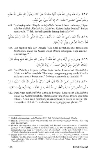 o.]r.l_*j JD -la :c-.u- +r 
q5., " ; ; ;i11 
q ; l r : t ' u - : ' ^ r t l ' , . t lV 
,l'LjL; : ;=,2:t'1)"'* ; 
417. Dan baginya dari'Aisyah rodhiyallohu 'aria, bahwa ia ditanya, "Apa-kah 
Rosululloh Shollallohu 'alaihi wa Sallamsholat Dhuha?" Beliau 
menjawab, "Tidak, kecuali apabila datang dari safar."arT 
"F- *: "-,-c i ,u ;, -'r .--i . 
" 
,'4ro .r' ---; rt-r l. . t Lf 
kl*i ilf ,.frr,^'.-'L; 
418. Dan baginya pula dari'Aisyah; "Aku tidak pemah melihat Rosululloh 
Shollallohu 'alaihi wa Sallam sholat Dhuha sekalipun. Tapi aku me 
lakukannya."ar8 
: -  ! ' 1 - " ^ ) o ; , , J & - - a , i , . = ; . _ s o . . " ; , r - r , , _ - c 1 {  1 
i ' : , ' . | , , , - i ' , 1 . , '+; I ' r r 5' ' ' ) I 1 - ' ' ' ' - ' t - - -+- - t L i ) 5 '  - ' i 
419. Dari Zaid bin Arqorn rodhiyallohu ariu, Rosululloh Shollallohu 
'alaihi 
w.a Sallambersabda, "Sholatnya orang orang yang kembali ketika 
anak unta mulai kepanasan." Diriwayatkan oleh at tirmidzi. are 
_ / I : ' - l - : a i l t , J ' . - r e d - _ * ; - L r i - L r eJ a.n 
': ', ' l ' 
. a , . ' ; r ' ' . 5 - v t . : ; . t 4 " " 2 - )  P q . l a I - i - a , c 
€ - ' t / - i ' J : 
. t l , 
1 . , . . " - . 1 . , i 
t;;^9 ,:i PtP 
420. Dari Anas rodhiyallohu 'anhu, ta berkata: Rosululloh Shollallohu 
'alaihi wa Sallamb ersabda," Barangsiapay ang sholatD huha dua belas 
roka'at, Alloh akan membangunkan untuknya lstana di Surga." Di 
riu,ayatkano leh at Tirmidzi dan ia menganggapnvag horib.r r() 
rL Shohih,d irirlavatkano leh Nluslim( .117)B abl stihbaabs "holaatudDh huh;t 
1rcS hohih, djrirvarrtkan oleh luslim l.71BjR itbl stihb b S:holaatudDh huha,lthtr .ta ng 
akan datang (.1221. 
r " Shohih. dirrrrayatkan oich Nluslim 7481 llabSholaah 4n,r.ahin Hiina Iarnidhul 
hrhool Ahmed( lBBj2) ,l bnu Khuzaimah1 l 127) .a d D. l r imi( 1.157)d.e nk arnit idak 
menenrukannvap ada at Iirnidzi. Lthat a/ ,I1ts.kta eh l1ll12),a sh 5:hohiihah(.ll61t 
tl / I i.sh ool adalab jatra k dari Fusloil vairu anak unta r.ang disapih dan indukn va. 
r''LrDho'ifd,i riwa':rtk;rno lt'h at l'lrmidzi (17j1, tuh ,11;t/aa t lis Sholath /l,irrr. Abu lsl 
bcrkata, lladirs Anrs adalah hadits vang girrn6, k;ml tidak mengetahuinva kccualr 
dr r i sudut ini . lbnu Nlajah( l l l80) . Didho' i f kano leh al . {1banic lalamI )ht t i i f ; t t 
'rirnlidzi (17 3). 
158 Kitab Sholat 
 