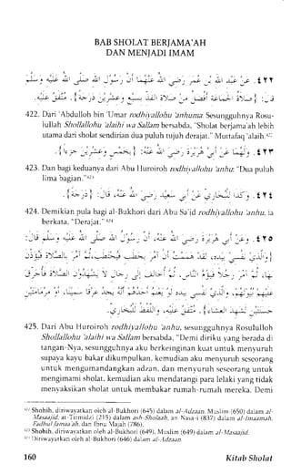 BAB SHOII.T BERIAMA'AH 
DAN MENTADI IMAM 
[:4; i .- 1 :'-r'ii,**-- i' ;, 
."- ,J . | ;,, . ) lr " ..-- -'.. ;*- _- 
, - _,1, l r r ! ; * . fyr 
,u:,i* L+ i>'--) :- : 
422. Dari'Abdulloh bin Umar rodhi.r.allohub niurna: SesungguhnyaR osu-lullah 
Shollallohu 'alaihi wa Sallaml tcrsabda," sholat berjamaa h lebih 
utama dari sholat scndirian dua puluh tujuh deralat." Muttafaq 'alaih.|: 
.l|.,;. j-ru: _*--.;i ,.- ".rt; , !r,; -i _* U#l . t Yf 
,123D. anb agik "duuntna "ri Ab ul luroiroh, uOO,.ru,r,O,rO,i u:" Duap uluh 
lima bagian "12l 
l . I . id-. ,:.; :_t ,"r dJ, _r-. +:*.. a_ _- Y; tr*,aj_ rr<j t Y t 
42.1. Demikian pula bagi al Bukhori dari Abu Sa'id rodhir,allohu 'anhu, 
ia 
berkata, 
' 
Derajat." 1/1 
,-1, .L _. ..,-9 ,ut .rL" ".ll - _*, ;r r& ,.r.rct :.,t i;f t'l 
-.r. 
i Y O 
,l; ;.'-"--- -.' -,.- --:-; ----- -: -i .*-^ n .:* ,---- r -:-,-, I 
- : 
- ; . - - . r! ' - ^ - -, 'gf - - . _s ; - - . - - : ; * . - . - * .+ 
L ' . J ; 
_+"t" r "' .L:.* J - -.>=: { F.-L- *e: : r-^:: -:^* ;.. _. .*+ .j .+ 
.grAJ JJr , .;L; _i: i.rr- -+-i _;.; 
425. Dari Abu Huroiroh rodhi.yallohu a,riu, sesungguhnvaR osululloh 
Shollallohu 'alaihi vra Sallant bersabda, "Demi diriku vang berada di 
tangan N,va,s esungguhnya ku berkeinginank uat untuk menyuruh 
supava kavu bakar dikumpulkan, kemudian aku menyuruh se5eorang 
untuk mengumandangkaand zan,d an menvuruhs escoranugn tuk 
mengimami sholat. kemudian aku mendatangi para lelaki yang tidak 
menvaksikan sholat untuk membakar rumah rumah mereka. Demi 
'r Shohih,d iriu,a,vatkaonl ch al Bukhori i6.15)d alam al Adzaan.N ,luslin( 650)d alam a/ 
,lfasaajid, ar Tirrlidzi (215) dalam as,4 Sholaah, an Nasa i (8.37) clalan al lnaam,:h. 
Fadhu/ lamaa ah, dan Ibnu 'Iajah (71t6). 
lrrShohih,d irirvavarkano leh al Bukhori (649).N luslim (6'19)d alarna l tfasaaiid. 
lrLl)iriuavatkano leh al Ilukhori 1646)d ahrrra l :7dzitan. 
160 Kitab Sholat 
 