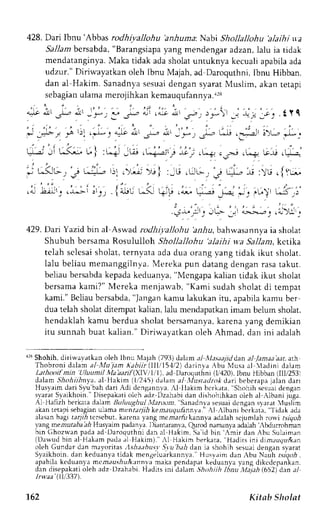 428. Dari lbnu 'Abbas rodhivallohu 'anhuma.N. abi Shollallohu 'alaihi ta 
Sallam bersabda, "Barangsiapa yang mendengar adzan, lalu ia tidak 
mendatanginyaM. aka tidak adas holatu ntuknya kecualia pabilaa da 
udzur." Diriwayatkan oleh Ibnu Majah, ad Daroquthni, Ibnu Hibban. 
dan al Hakim. Sanadnya sesuai dengan syarat Muslim, akan tetapi 
s e b a g i aunl amam e r o j i h k akne ma u q u l a n n y/a^. 
4t .Xr .Lr olr ._l r- I * 2--" 
; -_b- - 16 ' ) l !-tr.4_J_9 a - ! l 
a;l rar: d a"-:_, :_*)l 
: +;" - : ' : .21 
ju d, ,: f ,t .J,-, L"r-, 
' i , , 
j . , 
; 
---.2 i 0 )-", i_ir _. 
,t-'..-:"'.a. :J - , l t ' r , - , " - J b.'.J L. I : ,--+' - Gi . L---.--zjr. : -.r., .o:? c._:;ir.L-+ Le-e.L,-"-i-' 
.j . t t , t5-L- . . t 4, - ' j : . ) ; - )G| :_G .Lo. . j u" l - .--u : u . lYu- . 
" , i " , , ' i ' . t . ' . . . 2 . ' . ..- -a-,;J- . L.r-ar- . .0, . | 4^e - .- f.f F .* L"-^,2! ,.-.:-- *. '-- Li- .:' 
: , - , 
:r*.: _, JL-- , "-^-*-r. ,l); . 
429. Darr Yazid bin al Aswad rodhiyallohu 'anhu. bahwasannva ia sholat 
Shubuh bersama Rosululloh Shollallohu 'alaihi w.a5 a.11aakr,c tika 
telah sclesai sholat, ternyata ada dua orang vang tidak ikut sholat. 
lalu beliau memanggilnva. Mereka pun datang dengan rasa takut. 
beliaub ersabdak epadak eduanva," Mcngapak alian tidak ikut sholat 
bersama kami?" Mcreka menjawab, "Kami sudah sholat di tempat 
kami."B eliaub ersabda",l angank arnul akukan itu, apabilak amu ber 
dua telah sholat ditempat kalian, lalu mendapatkanim am belum sholat. 
hendaklahk amu berdua sholat bersamanyak, arena yang demikian 
itu sunnah buat kalian." Diriwayatkan oleh Ahmad, dan ini adalah 
'r3 Shohih, diriwa,vatkan oleh lbnu Majah (793) dalam ./ il.Lr.sa; jid dan al Janaa aat. arh 
Thobroni dalam al Mujam Kahiir(III/151121darinva Abu Nlusa al ladini dalam 
Lathooifmin Uluumtl Ma baif (XIV,/1,'t ), ad Daroquthni (1i420), lbnu Hibban (lll,r253t 
dalam .5?o,4rilnya.a l l{akim (1i2,{5)d alam al f,.Iustatlntkd ari beberapaj alan darr 
Husyaimd ari Snr'bah dari Adi dcngannva., l llakim bcrkata, Shohih sesrLadie ngan 
s,varaSt yaikhoin. Disepakatio loh adz Dzahabid an clishohihkano leh al Albani juga. 
Al Hafzlr berkarad alam Buluughu] l/.rr.-,un'rS rnrdnlr:esuai 
dcng;n 'yerar 'luslim 
akanr etapis ebagianu lamam cnrarTi,k4e ;,'r-tu'7ufinn1' t 
l ,Lhrnr hcrk:rrr, ''l idak ada 
rlasan bagi tarf terscbut, karena yang memarfu kann,va adalah scjumlah rorvi rsrqo-D 
y'angrtemutaba ah Husyaim padanva l)irnraran]:. Qrrod ntnanla adalah MrLrrohman 
bin (lhoz*,an pada ad L)aroquthni dan aL H,:krm, SJ id bin ,mrr dan rbu Sulaiman 
(Darvud bin al Hakam pada rl Hakim). Al Hakim berkara. "Hadirs ini dim,tuquftdn 
oleh Gundar dan mayoritasn sha.thusv'Sr.u'bahc lan ia shohih sesuaid engan 
Syaikhoin,d an keduanyat idak mengeluarkannva. Husv.rimd an,bu Nauh .."!r&aor-abt . 
irpabila keduanya mcm.rzsiul<annr .r maka pen.l:prr kceluanrr y,:ng drkcdepankan. 
dan disepakatio leh adz Dzahabi.H JJris Inr drLrm .::hlhtih lhnu 11-t1:(t6h5 2) dan al 
l rwaa ' (ll 133)7. 
1.62 Kitab Sholat 
 