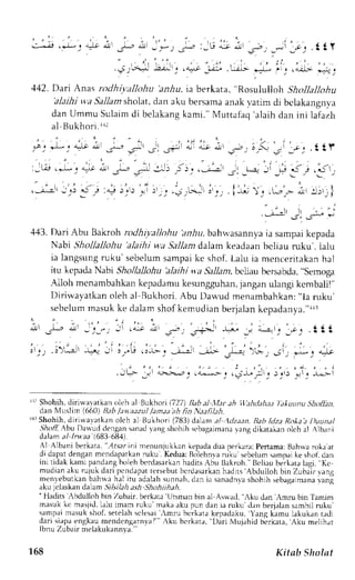 , . : 
, : - . - ' r l . * : r : J q 
v ! . L - * r - j . - - : , U J 1 , - _ - t 
1 - c . . t i , Y 
1 jA'L;i,',,*-,i l ; ; ' i i ; .;L : ; , 
442. Dari Anas rotlhiyalloltu 'anhu, iaberkata, "Rosulu lloh Shotlajlohu 
'alajhj w,a Sallam sholat, dan aku bersama anak vatim di belakangnl-a 
danU mmu Sulaimd i belakangk ami . "M ut tafaq' alaihd an ini lafazh 
al llukhori. [t 
j : * r - J ; ; - * , - s - - . F i - - ; - ! - - - ' - - , . t L ? 
i - J , e , * i j - ) a . - . a 
- r r - r - ; i 
r . . - + - l . ^ r . i r . i - . 
,-r rl;g ,; 4-,1,-!:,; "i * ".-, ,-. 1: .,,., --,'i ,,l,i, 
-;-t .,,! .r;" J 
4,13.D arj Abr.rB akroh rodhiyaJlohu )nr1u, bahr.vasannyaia sampaik epada 
Nabi Shollallohu 'alathi wa Sallant dalam keadaan beliau ruku'. ialu 
ia langsung ruku'sebelum sampai ke shof. Lalu ia menceritakan hal 
itu kcpadaN abr Shollallohu'alaihi wa Sallant,b cliau bersabda",s emoga 
Alloh mcnambahkank epadamuk esungguhanja, nganu langik cmbalil" 
Diriwavatkano leh al Bukhori. Abu Dar'".udm enambahkan":l a ruku' 
sebelumm asuk ke dalams hof kemudi an berjalank epadanya.r"' rr 
r1) Shohih, diri*'avatkan oleh al Bukhori l7)7) lleb al .lfar ah ll'ahdahat /aAuunu S:httlin, 
dan Nluslim (6601 llab /auaazul /amatith fin Natfil,th. 
{rShohih, diriwavatkano lch al Bukhori (783)d alan al ,1Llzi:tnB. abl dza Rolaa l)uunal 
514o,A4 bu Da$udiengan sanady angs hohihs ebagaimanraa ng dikatakano lch al Albani 
dalam al lruaa |683 684.l 
Al Albani berkara,' ,,,lt.sar-imnie nunjukkank epadad ua DerkaraP: ertamaB: ahrvar okaa t 
di dapatd enganm cndapatkanru ku. Kedua:B ,ilehnar l{u rbelum samprik e shofld an 
ini tidak kami pandan;hi olehb erdasarkahna ditsA bu Bakroh. Beliaub erkatal agi, Kc 
mudiana ku rujuk dari pcndapatt ersebutb crdasarkahna dirs Abdulloh bin Zubair vang 
menlebutkan bahwah al itu adalahs unnah,d an ia sanadnvas hohih sebagaLrrravrararr g 
aku jclaskand alam .5i7.s/ha ash Shohiihah. 
'Fladirs rbdulloh bin Zubair, berkara Utsman bin al Aslracl, Aku dan'Amru bin Tamim 
masukk c masjid.l alu irnam ruku'maka aku pun dan ia ruku dan berjalans ambilr uku' 
sampai masuk sbof, setelah sclesai 'mru bcrkata kepadaku. Yanq kamu lakukan trdj 
dari riapae ngkaum endengarnval".' ^ku bcrkarir, Dari Mujuhid berkata,A ku meljhar 
lbnuZ ubai rm elak r r k rnnv"r' 
168 Kitab Sholat 
 