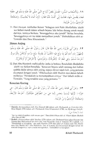 11. Dan riu'ayat Ashhabus Sunan: "Sebagian istri Nabi Shollallohu 'alaihi 
va Sallam mandt dalam sebuah bejana, lalu beliau datang untuk mandi 
darinya,i strinya berkata,'Sesungguhnvaak u junub?'B eliaub ersabda, 
'Sesungguhnyaai r itu tidak menjadikanj unub."' Dishohihkan oleh at 
Tirmidzi dan Ibnu Khuzaimah.rl 
Jilatan Anjing 
:l-: o* drl J.., ,r1 j,*1 _E :,U <r ,r,r a:,t i.'p.-oi lil . t f 
r j . . ' . , j . - - , . i-- .;c 1.,.'. --- 
" 
:* "--l -i *{' * :., ,. *:----: ... ,."i-} 
. il,--l^.)r. . : ' " " : r ' ' r ' - " . r . . : r ' . , - ' i :J. I " . : . : - i " r . , , r I : . . _l_,1j . . r * . - j : _> 
12. Dan Abu Huro iroh rodhiyallohu bi:.44 ia berkara: Rosululloh Shollallohu 
'alaihiw ,aS allambersabda"K, esucian bejanas alahs eorangd ari kalian 
apabilad ijilat airnyao leh anjing,s upayad icucit ujuh kali, yangp errama 
dicampur dcngan tanah." Dikeluarkan oleh Muslim dan dalam lafazh 
miliknya: 'Hcndaklah ia mcnumpahkan airnya." Dan lafazh milik ar 
Tirmidzi, "Yang terakhir atau vang perrama."rl 
Kesucian Kucing 
- i . ' 
- - 
j - E . * - ' . " r *' r-; - . * . , , * = * ; . j - : U - ; - ; - , .  f 
L-l ' , . . 1 -*+ .:_^+ +lt 
" . 
1 . ' t J ' -  
. a.d .> Jt . . i_L. :l 
. : i l 
rr Shohih. diri*alatkan oleh Abu Dawud (6lt) dalam arh Ihohaaror, ar 
'lirmidzi (65), 
Ibnu Nlajah1 370)c lalim ath Thohaaroh,lbnuK huzarmah( 1,/58)n,o . 84 dcnganl alazhr 
.'-r l* -. r .l 
''Air itLrr idakd inajiskan oleh scsualup un. Dan dishtrhihkano lch al Albanid aiamj -,4olzlr 
.4Du D.n ud (681. 
r Shohih, dirirvavatkan oleh  uslim (279) dalam th Thohaaroh dari ialan Ilisr.am bin 
'l'ilalesnsdaandk alarih t rIuhammrdb in Sirin darj lbu Hurojroh.D rn rt lirmidzi'(91).L afizh: -,- 
ia tuangkan, adrr pada lluslim (2791 dari jalan al ,'masv dari Abu R(Jzin 
dari lbu Sholih dari Abu Huroirah. Dan al { masy merinavatkan dengen ' 
santd ini 
semisadl cngannva,r ;pi ia tidak mcngatakan, llendakllh ia ruangkan. 
10 Kitab Thohnroh 
 