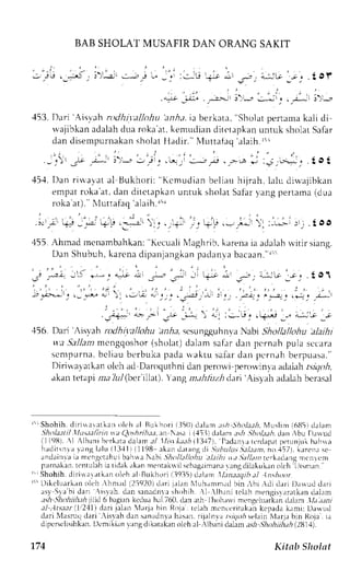 BAB SHOLAT MUSAFIR DAN ORANG SAKIT 
.*,; . -"--:---!' .r -: . . -r-. !'--, 
,153D. ari 'Ais',th rodhil'allohu'anhr,it berkata," Sholatp ertana kali di 
wajibkana dalahc luar oka at, kemucliand ircr,rpkanu ntuk sholatS afar 
dan disempurnakans holal llaclir." N{r.rttalaq.r laih Itr 
- - , : , -e , i - ' , i ' . ' - - - ' r t _ . . * r i i , - . ; . , ; i-:roA; . t o t 
45.1I.) an r i   'a , r ta l gt rkhu. i '' Kcmudi . rnb eLi . ruh i j reh lahL. l iwaj ibkan 
c r n p l tr c , k a l .J a nd i t c t . r p k l nu n r u k . h o l . L Jt l J r  , r n gp e n J r n Jr o J J 
roka at). Xluttafaq'a1aih.ri' 
.--,il' !: :,;ti ,1; 
'155.r hmad urcnambahkan':K ecualiN laghribk. arenai a adalahr r irrr :irng. 
Dan Shubuh,k arcnad ipanjangkapna dlnvab acaan. " l i ! 
5 .-.,+ -5 *- " +-! * -r*-; ii + nr 
"..:; 
L:;io,;r; .to1 
/ ' > L ! : . , * - '  . ' i - , , 
' . ^ - . , 
^ l , . 
' . . . . : - - - ' . . ; . . 
; . 
.--.."* .-- - i -* 
'. - :i^:. .+* -- 4^i-i. -r 
.156.D ari 'Xisvah todhilaltohir irl,4.r,s csungguhnvaN abi Shollalltthu tt.tihi 
vt'a. 9alJanm cngqoshor( sholat)d alam safrr dan pcrnah pula sct.ara 
scmpurnab. cl iaub erbukap aclau aktu safard an pcrnahb erpuasa. ' ' 
Dirirvar.atkaonl eha d Daroquthnid ln perowi perou,inraa daiahr vgo,6, 
akant etapir r.T} 21(bcr'illat). angn .thlitzh dari' ,{is1aha dalahb crasal 
r - iShohih.d i r i xaret kano l ch al Bukhor ii l50) d. r lan: t sh5 )hola. tNh.{ us l ini 6115<rl : r lanr 
.tk)1a.1!ill lur,t.;fiin ta Qoshrihaa,a n N.rsr ii,{5ll drhnr a:h .jhol:t,.th.t lut,bu D.nrucl 
i l1981. l ^ lb. rnih or kal rdalem, t ll lnr * ; t . th11317tl,a danr r r c rdapaprc runjulb ah$a 
hudi t snr rr . rngl r lu ( l : l .1l t l l l98 ekanLl r t rngdis i / rul1r . s r / . r : rnaor ,, l57l ,k r r c r r se 
andainrai a nrcngctahubr ahrraN abi .Jhollt/lohu .tl.ttlt ra.ldllantrcrkaclangn rcnlcnr 
purnakanr.c nlu)rhi at idrL .rkann rentak*ils cbagrinranrurn g diLakuk.ronk :h llrsmun" 
r ' ' Shohih.d i r i *ar r t k . rno lehr l Bukhor ii 19j5l dr l lm  lar taaqib. tlln shoot 
1i 'Di k c luar kano l chr hm. rdi 25920)t l . r r ij . r1aNn luhanm, r rbl in, bi . di d. r r iI ) rwud dar i 
as yS 1, r 'bdi l r r ,  i s rah.c Lans anadnr rs hohih  l  lb. rnit elahm engi s r r r r t kanc lahm 
;tsh Shohihth ;tlit| 6 bagirn kcclur h,rl 760. clana th l hrrh.rrr'im engeLuarkand .rhm lft rr1r,, 
:tl ,Atsaarl. lt21l'1d :rrij aLn 'lrrrjr bin Rojr. rtlah mcntcritakan kepadr krmit Da*rrd 
clariN 'lasrurdl ari .isveh dln srnrdn':rh rsan.r ijalnva /s/.lrr,s elainN 4arJbi in Roje. 1.1 
dipcrsrlisihkan. ilcmiki.rn :rng d ikarakan oleh rl 'lbani dalaur .rJ; ,lhoh iih;t h Q811:1. 
174 Kita|t Slrclat 
 