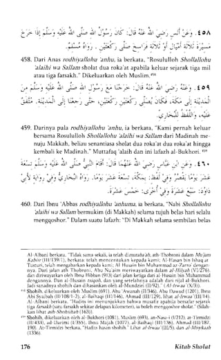 .:" ac ) . t oA 
r , ' i j - L i - ' 
l-J I 4J )i O .*. 
458. Dari Anas rodhtyallohu 'anhu, ia berkata, "Rosululloh Shollallohu 
'alaihi wa Sallam sholat dua roka'at apabila keluar seiarak tiga mil 
atau tisa farsakh." Dikeluarkan oleh Muslim.a5s 
.to1 
;i,l^Jl 
4l 6^a ) 
r,.:9  
' ' , . ' - , . i 
-i 5.J | 4-!J 
.s.) 
.4rJ-l tAt'r,^;o 
459. Darinya pula rodhiyallohu 'anhu, ta berkata, "Kami pernah keluar 
bcrsama Rosululloh Shollallohu 'alaihi wa Sallam dari Madinah me 
nuju Makkah,b eliaus enantiassah olatd ua roka'atd ua roka'ath ingga 
kcmbali ke Madinah." Muttafao 'alaih dan ini lafazh al Bukhori. r5q 
:..' , '1. ' "i. ^". t. t ',. .,:i 
a-'J ,J1!L ;.i; t'.>'r r-lJ -"V _r,; rr, . ! 1 . 
;,n i,'-.) '€': 
'; + tJt i'rl, .G'i';; t; ,"5.n :Ls'€: 
G'y.|* 
: ' . " ' ' " i ' : " . ' " ' .o f"e J44>- :S f  €-j 
or-:t r-a :)tr) 
460. Dari Ibnu 'Abbas rodhiyallohu 'anhuna, iaberkata, "Nabi Shollallohu 
'alaihi wa Sallambermukim (di Makkah) scJamatu juh bclash ari sclalu 
mengqoshor.D" alams uatul afazh:" Di Makkah selamas embilanb elas 
Al Albani berkata, 
'Tidak 
sama sekali, ia telah dirrurab.r lri, ath fhobroni dalam i'1u iarr 
i ;bt ; (1111139, ' l )b,c r karat:c lahm cnc c r i takank epadak ami ; Al l lasanb in I shaqa t 
Tusturi,t elah mengabarkank epadak arni;A l Husainb in llTuhanrmaadz Zarro dengan 
n,va. Dari jalan ath Thobroni, Abu Nu aim mennayatkan dalam al Hil;,ah $r1i276, 
dan diriwavatkan oleh Ibnu Hibban (913) dari jalan ketiga dari al Husain bin {uhammad 
dcngannyi. flan al llusain tsiqoh, dan langsetelahrila adalah dari rijal al Bukhori. 
Jadis anadnyas hohih dan dihasankano leh al Nlundziri (lll92)." (AI lrtaa (,-3)). 
"r Shohih.d ikeluarkano lch luslim (691).A bu'Au,anah( ll,/3,16A).b u I)awud (12011I,b nu 
Abi Slaibah (llr'108/l 2),,r1B aihaqi( 111,/1,+A6h),m ad (111,112l9ih),a t al Lrw.aa( llli11). 
,{l Albani berkata, 
'Hadits ini menunjukkan bah*a musaflr apabilab crsafar sejarak 
tiga /ar.srrfi (satu farsakh sekitar delapan kilomcrer), ia boleh mcngqoshor sholat. (Silah 
kan iihar as.4 .lhohiihah ll63)). 
5'Shohih, dikeluarkano leh al Bukhori (1081).l uslim (693),a n-Nasai (1./212a)t, f irmidzj 
(lli,{ll:l), ad Drrimi (lr':155)l.b nu Nlajah (1077),a l Brihaqi (1llr1:16)A, hmrd (lll/i87. 
190). Ar-Tlrmidzi berkata, "Hadirs hasan shohih. ' Lihat al lrvaa'(llV5), dan al tllisvkaah 
(1336). 
176 Kitab Sholat 
 