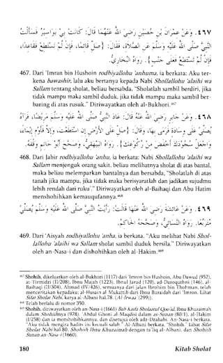 , ; . . , ' - , 
.:! t--,e .* 
' 
: -t - D : - l-r L.+-t ,-iJr J-r .. ..--> . 
, ;6 ',-uij; i! ,qU" k ,:ta, r.r.-,,;u'j :, 
: ' , ' | , 
. !j;_,r.,r^Lr rr_'_, . 1 ----> 
J r r * a t t / ! i _ r . r r r 
a,Jg at )-^,2 ) 
.t'J i--:, J -r -e : 
467 . Dari 'Imran bin Hushoin rodhiyallohu 'anhuma, ia bcrkata: Aku ter-kena 
bawashir lalu aku bertanya kepada Nabi Shollallohu 'alaihi wa 
Sa-larn tentang sholat, beliau bersabda, "Sholatlah sambil berdiri, jika 
tidak mampu maka sambil duduk, jika tidak mampu maka sambil ber 
baring di atas msuk." Diriwayatkan oleh al-Bukhori. r6t 
-LA ' 1 --) q 4jt d-! i -l-, -Ji 
9 
e 9 
.t1A 
468. Dari labir rodhiyallohu 'anhu, ta berkata: Nabi Shollallohu 'alaihi wa 
Sa,/am menjenguk orang sakit, beliau mclihatnya sholat di atas bantal, 
makab eliaum elemparkanb antalnyad an bersabda",S holatlahd i atas 
tanahj ika mampu,j ika tidak makab erisyaratladha n jadikans ujudmu 
lebih rendah dari ruku'." Diriwayatkan oleh al-Baihaqi dan Abu Hatim 
menshohihkan kemauqufhnnya.a6s 
469. Dari'Aisyah rodhiyallohu 'anha, ia berkata, "Aku melihat Nabi Sfrrl-lallohu 
'alaihi wa Sallam shoTast ambil duduk bersila." Diriwavatkan 
oleh an Nasa i dan dishohihkan oleh al Hakim.r6e 
16'Shohihd, ikeluarkano leh al Bukhori (111 7)d ari 'lmron 
bin Hushoin, Abu Danud (952), 
ar ' l i rmidz i (11.120I8b)n, u 1 ' laja(h1 223) ,I bnul larud (120) .a d Daroquthni( 146) ,a l 
Baihaqi( llt30'1),A hmad (lV,',126)s, cmuanvad ari jalan Ibrohirn bin Thohman, telah 
menceritakank cpadaku;a l Husaina l Nlukattibd ari Ibnu Buraidahd 'lmron- ari 
Lihat 
.9ilat Sholat tabi, karya aL Albani hal.78. iAl kw,aa (2991). 
InsI clah berlalud i nomor 350. 
r'" Shohih, did$,avatkan oleh an Nasa t (l66lJ Bab ]iaia ,9hohatal Ooo i1, Ibnu Khuzaimah 
dalam ,5.llollr-r-rin(9ya7 8), 'Abdul (ih.n .,1 Nl.relcJisi Llalam. rs -{u.n.r;(r8 0 1). al Ilakim 
(It258)d an i.r mcnshohihkannvad, an diserujuio leh adz Dzahabi.A n asa iberkata. 
";ku tidak mengira hadits ini keruali salah " rl Albani berkata. "Shohih. Lihar 5'/i?. 
J?o,1ar.N?62h rl.B0, Shohiih Ibnu Khuza?ara-lrd en,tan ra liq al Albani, dan.lltt>ltirlt 
Sunan an Nasa i (.1660). 
180 Kitab Sholat 
 