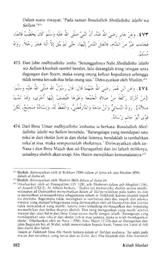 "Pada zaman Rosululloh Shollallohu'alaihi v+,a 
-|l Jr ( a-it a.!1 
l)alarn suatu riwayat: 
SalJam.' 113 
- . " -. i , - .>*, ;; r:' 1' 't*l 
',soj 
tV J') .[Vl 
- : ) ,1fi, 
' t ' ' - 
473. Dai Jabir rodhiyallohu hr.iu, "Sesungguhnya Nabi Shollallohu 'alaihi 
wa Sallam khtstbah sambil berdiri, lalu datanglah iring iringan unta 
dagangand ari Syam,m aka orang orang keluar kepadanyas ehingga 
tidak tersisak ecualid ua belaso rangs aja."D iriwayatkan oleh Muslim.r'3 
: J . -=b i , L - i _ . * , -U :_E L - i r L . - , - , , u r . . t v t 
"--A;; '-. 
:; i-, ,.Sfi =: 
f-"+. i,^-- :>-- 
8: !-r: l-.l 
_5. =1.- "iL,-1... " 2; , .'r:-i ,:., LL, _j ."; 'L-: ; ._ I "r-, 
' i - ' t ; v ' ; i 
"'F 
474. Darilbnu 'Umar rodhi;tallohu 'anhuma,ia berkata: itorrllllloh Slrol 
lallohu 'alaihi wa 5a11amb ersabda," Barangsiapay ang mendapari satu 
roka'at dari sholat lum'at dan sholat lainnya, hendaklah ia tambahkan 
roka at sisa, maka sempurnalah sholatnya.' Diriwayatkan oleh an 
Nasa-i dan lbnu Majah dan ad-Daroquthni dan ini lafazh miliknya, 
sanadnyas hohih akan tetapi Abu Hatim merojihkar kemursalannla ., r 
r7rS hohih,d irirvala tkano leh al Bukho ri (939)d alam a/ /uaru 
'a,4. 
dan Nluslim (859) 
dalam al /umu ah. 
rrrShohih,d irirl,avatkano ieh {uslim (863)dalama l lunu'ah. 
rral )ikeluarkan oleh ad Daroquthni (127 128).a rh Thobroni ,Jdlama sh Shoghiir1116). 
al Ausath (1i52i2).A 1 Albani bcrkata, Hadits ini mcnururku shohih secaraa rarir l 
u.alaupuna d Daroquthni mcnyebutkand alam ./ 7L1p1c r sel isihan padah adirsi ru dan 
ia meroTrrlkank em;rzgu,6nnya sebagairnanad alam.r TaI k hiish. kercna zi.r'adahr sigoh 
itu ditcrima. Bagaimanat idak, sedangkani a rambahand ari dua r.vgo,Ad.a n arlanra 
riwayar vang m:lugufscbagaimanyaa ng diriwayatkano leh ad L)aroqurhndi en lalnnva 
tidak mcniadakan' tirr'gm arfu , karenar o,i terkadangm cmaurTurtand an terkadang 
mema-r-lkila n dan kedua duanya shohih. Dan vang menguatkan1 'angn lt-lir'eclanvi 
riway'atd ari jalanS allmd ari Ibnu 'Unar sccaram adu denganl afazh: BlrangsL.rprl r ng 
mendapatkans atur oka'ard ari sholatl um et at,rul uinnl a, maka ia rciah mcndapatkrn 
sholat. Dikeluarkan oleh an Nasa i (556), lbnu Majah (1123) dan ad Daroquthni dari 
jalanB aqil,rahb in al Walid, telah mencerirakank cpadak ami; Yunus bin  azid al Aili 
dari Zuhri dari Salim." 
Dalam at TalHiish: lbnu Abi Hatim berkara dalam a,1 7/a/dari avahnva, lni salah pada 
matan dan sanadnva,v ang benar dari az Zuhri rlari Abu Salamahd ari Abu lhLroiroh 
182 Kitab Sholat 
 
