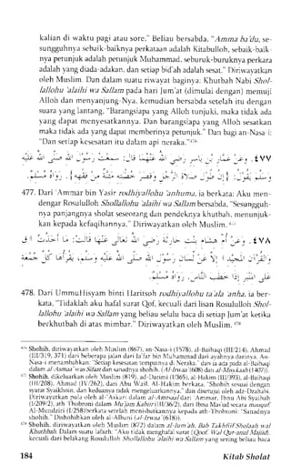 kalian di waktu pagi atau sorc."t seliaub ersabda", Amna ba'du,s e 
sungguhnl'as ebaikb aiknyap erkataana dalahK itabulloh,s ebaikb aik 
nya petunjuk adalah perunjuk l,luhammad, seburuk-buruknl,a perkara 
adalahy angd iadaa dakand. ans etiapb id'aha dalahs esat.D" irirva,vatkan 
oleh N{uslim. Dan dalam suaru ri'avar baginya: Khutbah Nabi S-}o1 
lallohu 'alaihi wa SaJlam pada hari lum'at (climulai dengan) merrulr 
Al loh dan menyanjungN ya.k crnudianb crsabdasc telahi t u dengan 
suarav angl antang," Barangsiapyaa ng Alloh tunjuki, maka tidak ada 
yang dapat mcnyesatkann)'aD. an barangsiapay ang Alloh sesarkan 
makat idak aday angd apatm cmberinvap ctunluk."D an bagia n Nasai : 
"Dans et iapk cscsataintu dalama pi ncraka. " r i6 
*i,i ;r 
477.D ari Ammar bin Yastrn xlhiy.all<thu'a nhuntai,a bcrkata:A ku men 
dengarR osululloh Shollallohu 'alaihi v;aS allaml tcrsabda," sesungguh-n." 
a panjangnyas holats eseorandga n pendcknyak hutbah,m enunjuk 
kan kcpadak cfaqihannya."D iriri.-ayatkaonl ch Muslim.r ., 
-L: 
' . i ' - 1 , ' 
,t5 
j j, ,.tJi .-!r rrj ,+ .sE 
478. Dari Umnrullisyam binti Ilaritsoh rodltiyallohu ta'ala anha, iaber 
kata, " l idaklah aku hafal surat Qof, kecuali dari lisan Rosululloh .5ho1 
lalJohu 'alaihi wa Sallanr vang beliau selalu baca di setiap fum'at ketika 
berkhutbah di atas mimbar." Diriwayarkan oleh Muslim. rrs 
'/" Shohih,d iri,alatkano leh Nluslim (1J67a),n Nasai (1578),a l Brihaqi (111,21,A1)h.m ad 
( l l l , /319,371)dabr ie berapjaa land r r i l r lar brnN luhrmmadd , : r i. r r jhnrad ar invaA. n 
a. ' l r r_c_"mh:hLrn Sc r i . -lref tp. . ' r . rrnc np: rn. ' lJ  . r . r k , uJ r r ,ao. rp . ,d, , . rr.3 r r r , .1 
d:rlamr rl -4.mraarr a.s.Sl,hdaarn s anadnr;srh .'hh .I llJnt. trl)lltdrn./,l/"r*.r.r,4(I,{07)). 
r:r Shohih,d ikcluarkano leh luslim {U19)a. d l)arimi (1,/365a)l, Hakim flll,/393)a, l I3aihrqi 
(lll./208),A hmad (l'.1262)d, ari Abu iail. Al Hakim bcrkara. shohih s(,suaor enlran 
{ J rar  r J i khnrnJ r r keJuanr .rrr d. r kn "nLe. l . r r<rn-  J d, lnn r ' r . -uu . uleh.Ldzl ) z rn. r , r . 
Di r i r vayat kapnu lao leh al 'As kar iL l r lam- t l )mr , t . t ldar t Ammar . lbnu Abi Svajbeh 
/ l 2t )q2 . rh lh, 'br . rnin" l , rml l u, tm A"hr ' l l io,2 d. r r rl hnr  l r .ud. c . r r r m. ,u, , , / / / 
.l Mundziri ll 258rherkr r.r eteLihm cnirbarkannyak cpadaa th lhobroni: Sanadnya 
shohih. Dishohihkan oleh al Albani ldl lrwaa (618)). 
1 Shohih, diriwaratkan oleh luslirn (872) dalarn aJ /unt ah, IJah Takhtiifsholaah v.al 
Khuth bah. Dalan su,ttu lalazh: 'Aku 
ridak menghalal su rat ( Qool. lltat Qur anul tlajii{. 
kccuali dari belakang Rosululloh ,Shtt/lallohu 'alaihi 
wa S,:llam,yang sering bcliau baca 
1.84 Kitab Sholat 
 