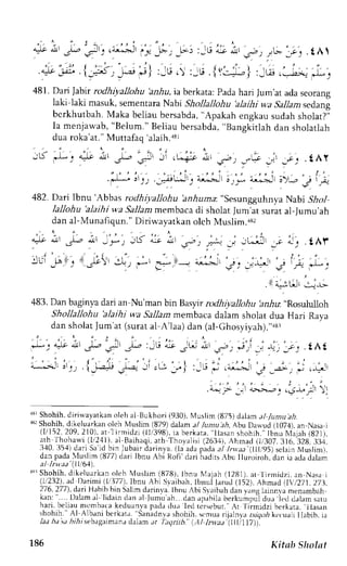 JiJ.tA 
.tAr 
f j 
l l t,^lgr ' r ; 
483. Darr baginya dari an Nu'man brntsay.tr rodhiyalohu !n&u "Rosululloh 
Shollallohu 'alaihi wa 5a11amm embaca dalam sholat dua Hari Raya 
dan sholat Jum'at (surat al A'laa) dan (al-Ghosyiyah).";u 
. 
" . , . ' ; : .  
.L* l t l s - *'3- +-' P :_tr r-+ - [ i " , . ,s-: * ; _j a, , ; . . .{Ai 
i,"*.-'-r r'., .{_ta+ -l--.:-_- .L.- ' |r -l :,j " i* i . -a",-: " J?- ' - : r i,j. ,, . _r.- 
"-r -j ---*-. .;*-  
i:: 
.'i.- 
arr Shohih. diriuayatkan oleh al Bukhori (930). Muslim (875) daiam a / Iumu ah. 
sr Shohih, d-ikeluarkano lch Muslim (879) dalam al /unu a,4,A bu Daw.ud( 107.1). an Nnsa-j 
( l /152,2 09,210) .a r l i rmidz i (11/398i)a. ber kata", l lasans hohih. "I bnuN , laja(h8 211. 
: th Ihohrqi t l '2,11) ; i Barhaqi , r thT hoyal i s i( 263,1A) .h mad ( t i307,316.328,33i , 
l l 0 l  4 d a r i: . r r d  r - u b a r - d r r i n l a, l r : L J rp a d aJ t / d , t, , l l l . r 5. c l , I .  l u . l i n r r 
dan pada luslim (877)d ari Ibnu Ahi Rofi dari h:d rs.bu lluroiroh. drn ia aclad alam 
aJ lrhtr'(lll61). 
''rr Shohih. djkeluarkan oieh l,luslim (878), lbnu N{aiah [2tit), at tjrmidzi. an Nasa.i 
(!232), ad Darimi (li377), lbnu Abi Svaibah. tbnui larud (152). Ahmad lt,/271,27.1, 
276,277),d art Habihb in Salimd arinr.al.b nu .bi Srr rb.rhd an r rn! llnnr a menamoan 
kan:" . . . .D alama l l idaind ana l Jumur h. danr prhi lab er kumpud] ur l rd dalams atu 
hari, beliau mcmbaca keduanya pada dua Ied tcrsebur. 'l-irmidzi 
Ar 
berkata, tlasan 
shohih. Al Albani berkat.r. Sanadnr.rs hohrh. .mu.r ntrlnJ r.r:r,rok,, r uah llabib. ja 
lat h, t , " h;ht - b. rg,nr " - . r , J t )amu r / , , ,1rnh. t l tntLt t l l l l l j , . 
186 Kitab Sholat 
 