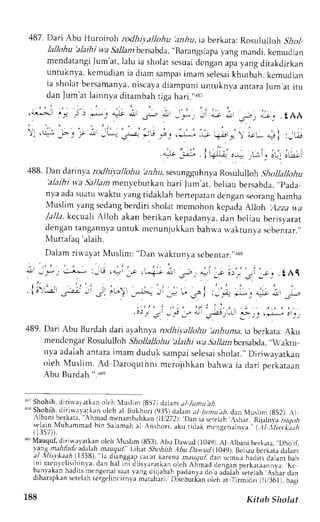 487. Dari Abu Huroiroh rodhi.vallohu ar6u, ia berkata: Rosululloh ilol 
lallohu 'alaihi wa Sallanrb ersabda,., Barangsiapa 
yang mandi, kcmudian 
mendatangJi um'at,) alui a sholats esuadi cngana pay ang ditakdirkan 
untuknya,k emudiani a diam sampaim arns elesaki hutbah.k emudian 
ia sholatb ersamanyan,i scayad iampuniu ntuknvaa ntaraJ um,ari t u 
dan Jum at lainnya ditambah riga hari."r87 
, , , i , : , - . . . . . : . , . , -  " 
. Ai.>Jr i,q ; ) l* j 
""tr 
,.ljl 
.Jr-., ot, _)-: Jt ;, ,11 
';r:L, 
.LAA 
: , - 
: , . = : 
,: .S -o: ,f * - t*- 
J"-.2 *L! .d.. .*- -^., io.*  .r*,'r j :,-! 
,-., :;i: i+-l ,-* .L: , ,f .-,, 
488. Dan darinva rotlhivallohu !n.1rrrs, esungguhnyaR osuluJloh. lhollallohu 'alaihi vv.a.5al/arz menyebutkanh ari Jum'at,b eliaub ersabcla.,'p ada 
nya adas uatuw aktu vangt idaklahb ertepatand engans eorangh amba 
N{uslimv angs cdangb erdiri sholatm cmohon kcpadaA lloh Azza yta 
/a//a, kcctah Ailoh akan berikan kepadanva,d an beljau berisyarat 
dengan tangannya untuk mcnunjukkan bahrva n-aktunva scbentar.,, 
Ntuttafaq' aiaih. 
Daiam rin'ayat N{uslim: "Dan u.aktunya sebenrar."rs8 
i _ * !:3* :;U .{-rr _; .r."i_r all Ji. alt ;* i;,, ,i 
:-". . t Al 
.l.r:; _.:,::; ! iu. _""..^, -__ ; -.^i ,_". *1-.o; r_*, 
: . . . , , i , . - , , t : i : . , , . " . . : : r . , - , i _ - . . i J j - j * ; , . * : - j . 
489. Dari Abu Burdah dari ayahnl.a rodhiyatlohu ,anhuma,ia berkata;A ku 
mendcngar Rosultiloh Shollallohu'alaihi wa Sallatnbcrsabda,,.raktu 
nva adalaha ntarai mam duduk sampais elesasi holat.,D' iriwayatkan 
oleh lVlusiim. Ad Daroquthni mcrojihkan bahrl,a ia dari perkataan 
Abu Burdah ".r8o 
$; Shohih,d rriual,rtkan oleh luslim (857)d alam, tl /Ltntu ah. 
lrr Shohih,d irirvavatkano lch ;l Bukhori (9:15) dahm al /umu.tlt. dan Muslim (852). ,L 
.lbani berkara", Ahmad menambahkan(l l/2721:D an ie serelah,r shar..Rijalnya 
Lug.fi 
selaint rluhammadb in Salamaha l Anshori, aku ridak mengenaln.ta."y .ll ,it*v ,,t, t I t r / ) ) . 
a" Mauquf, diriu'ayatkan olch illuslim (853).A bu Da*,ud (10.{9). Al {lbani bcrkata. ,,Dho,if, 
I ants_,z.ririrrl-a .j.rlah mru,lul; t.ilrat Shohiih.Abu Dawud il0,l9). Beliau bcrkara dalam 
rt ttltArrh I tJ)B) tJ dri_nggrpc acatk arenan auqul, dan scmuah aditsd alam bab 
nr menr l r  r l ] rna.d Jn hi t rnrL t rLs )arar koinle hA hmad denganp er kataannva,K: c 
r . r ' r ) , r kdni J dr , ) r i' 1s cndi  - J lr a. rgJ i r rb. rLp dddnldo oJ rdl lah . v r r .ah t rnar drn 
drnaraprrn ereLanL er6ulrnr(r n)a matahari. I)iscbutkano leh ar 
.firmidzi (ll,/36i), baiai 
188 Kitab Sholat 
 
