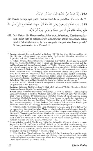 1,"L:l iqA 
. 4 ! > J i -  J crJl  : - - l t - . , 
498. Dan ia mempunyai syahid dari hadits al Baro'pada Ibnu Khuzaimah.re8 
i,, *C ;, i" a;3r t'l :iLt d; ;*;.111 
. J q l j 4 J l 0 l q  I { j , 
499. Dari Hakarn bin Hazan rodhi;,aJlohu 'adru, ia berkata, "Kami menyaksi-kan 
sholat lum'at bersama Nabi Shollallohu 'alaihi wa Sallam, behat 
berdiri (khutbah)s ambilb ertelekanp adat ongkata taub usur panah." 
Diriwavatkan oleh Abu Dawxd.*, 
r'qrS anadnyaja lyid. dikcluarkan oleh al Baihaqi( lll/198) dari jalan lluharnmadb in .li 
bin (ihuroh, tt lah mcnceritakan kepada kamit Ayahku dari Aban bin Abdulloh al 
Baiali dari Adi bin Tsabit dari al Baro bin rzib. 
Al-Albanl berkara, Sanadi nl dho if, l{uhammadb in Ali bin Ghurobd iseburkano leh 
Ibnu tbi Hatim (lVr'1128d) engan riua,vat lain darinva, ia tidak men,vebu7t )r,4d an 
te 7-rTpadanya,ja di 1a ntajhul ha.l-A yahnl'a Ali bin Ghurob shoduq tapt mudallis, ta 
meri*ayatkan dengan al, dan ia dianggap cacat karena menyelisihi. N Baihaqi berkata: 
lbrru Khuzaimahb erkata," Kabar ini rnenurutku nta'lul, relah rnencerirakank epada 
kami; 'Abduiloh bin Sal d aJ-.slajj,t elah menceritakank epadak arni;A n Nadhr bin 
Tsma'idl ari Aban bin'Abdulloh al Bajali,i a berkara,A krLm elihat Adl bin Tsabirm eng 
hadap imam dengan uajahnya ketika ularn berdiri unruk berkhutbah, lalu ia borkata 
{mungkin:a ku berkau)k epadanyaA, ku melihatmum enghrd.rprm amd engrnr vajahmu?' 
la er lat . - r , ' Lum el rh. rlt: abt 'h. ' / lL/ /ahut l . t thtr rLt lLtn Ine. rhLr r . rnr  J 
Al Albani bcrkata," lbnu Khuzaimehm r'ngr/ .rArn h.rhr.rr a,ar;agulkepadaS hohabat. 
rni perlu dilihat deri dua sudut: 
Pertama: Bahrva an Nadhr bin lsma'll rldak lebih baik dari 'rli bin Ghurob. al Ilafizh 
ber araJalama r /aqr "b l t i 'abi l qor r t ) . 
Kedua: Ibnul N{ubarok rrenvclisihi riwavatn;a. Al Baihaqi berkata, "Denrikian pula 
vang diriwavarkan oleh lbnil 'lubarok ilari Aban bin Abiillah dari Adi bin Tsibit, 
akan tctapi ia berkata, Dcmikianlah para Shohabat Rosululloh melakukannya kepada 
RosulullohS hollallohu alaihi :'l.a,Jallem."A bu I)awud menvebutkannyad alam a/ 
Maroosil dart Abu l aubah dari lbnul lubarok. lllam al Jauhar an Aigrr', lbnu 
Turkumani mcngomcnlari: Aku berkara, Ini nu.szed bukan rnrrr.s.rk-La rcna para 
Shohabats emuanyaa dil sehinggak e,'l.:7,4ulanntviad ak bcrpcngaruh.' 
Al Albani bcrkata.' la sebagaimanvaa ngd ikrtakannva,k arenal ang clzohirb ahr,'a, di 
nengambilnl-ad ari paraS hohabarl. {akai ni aclalahs ebuahr rur;i; n} r'angk uat dari 
Ibnul lTubaroku nruk Ali bln Ghurobl ang merojihkanr iwaatn)a dari riwalrt Nadhr 
bin Ismai l. 4akad engana lasanin i tenolaklah/ .rr kcrl;ru9u,6nd, an mcnjadij clasb ahwa 
sanadn,v7aa _r1rkrla renas emuar ijal Abullarudadalah t;tqoh dartr ijal Syaikhoin,kc 
c r ral ir banb in Abdul loha 1B ajal ia l Kuf i , ia hasanh adi r snyas ebagaimanra ng di 
katakano lch adz l)zahabi (-1.s*S holtirltah1 5ill ))). 
ltt Hasan.d ikeluarkano leh Abu Dawud (1096)d ari Srihabb in Khirosr'.tclahm enceritakln 
kcpadakutS w':rib brn Zuroiq ath Thoifi, ia bcrkara. Aku duduk kc,padas cor.rngla ki 
laki vang pernah bershohabatd cngan Rosululloh .5'itlh/1o,4u ehthi va 5t/lant. namenta 
Hakarni r in I Iazana i Kalal i .l alu ia mulaih t ' r c t ' r i rak cprdak ami . . .a1H . r Jr s l - r . i l 
 .a .ata l Balhaq(i l l11206d)a n Ahnad f lVi212) . 
:l Alb,rnib erk:rte, 'Srnaciln i hrsand an prd,r Svihrbdan Sr'-ua ib tcrdapatp erbincangan 
vang ringan ang tidak mcnunrnkand crajath adirsnvad ari martabath asan,le bih lebih 
ia mempunvaid ua srahid salahs atunrlra dalahS aa d a1Q urodzc lanI 'angl ainn,vaa dalah 
',tlro secarar nur:;.t/.( .:1|1r-r".? {6ib)). 
192 Kitab Shol rrt 
 