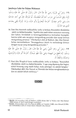 ' . ' i 
Jatuhnya Lalat ke Dalam Makanan 
:,;. 4-It a,l -.1-.- 
";!r 
i'* , 
, i . " , , j 
q> L:>: ->r j ,,P r ".9 __":_ 1_ 
"-[; .r,r iJilrl ,,;;:,,.,'r:' 
:. ) 
' , I 
; 
/ . 1  
- i i r 
,i', 1,J, L 
16. Dari Abu Huronoh rodhi;,allohu ba,hu, ia berkata: Rosululloh Shollallohu 
'alaihiv ,a Sallantbersabda"A, pabila la1atja tuh dalamm inuman scscorang 
dari kalian, hendaklah ia menenggelankannya kemudian buanglah, 
karena salah saru savapnya mengandung penyakit dan sayap lainnva 
mcngandungp enawar."D ikcluarkano lch al Bukhori,d an Abu Darvud, 
beliau menambahkan:" Sesungguhnyala lazh itu melindungi dirinya 
dcngan sayap yang mengandung penvakit.rr, 
^"- ;, J-o L ,-,,G :_Lt i; ; .-. i, -_! , r: 
' . . 1 ' . 
. ,  V 
:.,,-. " ,, 1 l. ,.-. r,,- 
'.': *t',., 
r!j-L,_:r_. )_,r) ,+r 4>:_p-1 . 1 :^.- _<" "i- J j d.:i!l ;,, 3iJ 
* I :-r-; 
.i Air:i;1 
17.D ari Abu Waqid al Lartsir odhiyallohu 'anhu,i a berkata," Rosululloh 
Shollallohu 'alaihi wa Sallambersabda'A, apay ang dipotong dari bagian 
tubuh binatang yang masih hidup, rnaka porongan itu adalah bangkai." 
Dikeluarkan oleh Abu Dawud, at-Tirmidzi dan bcliau menghasankannya 
dan ini adalah lafazh miliknya.rT 
ldlzfstTfstTil 
i4as:?i*sg4lsi 
r6S hohih. diriwa,varkano leh al Bukhori (3320)d dam Ijad ul Wahyi, dan Abu Dawud 
(38,{4)d alam a1,4ari ?marl( dengant ambahan). 
L7S iohih, diriwayatkano leh Abu Da*ud (2858),a t 
't 
irmidzi (1480), dan Ahmad (21396) 
dan dishohihkan oleh al-Albani dalam Shohjih Abu Dawud. 
-t2 
Kitsb Thoharoh 
 