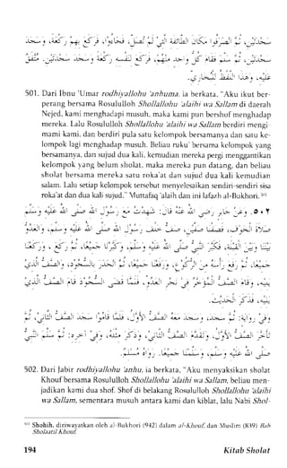 rU, - .i,l:* 
501. Dari Ibnu'Umar rodhivallohu'anhuma, ia berkata, "Aku ikut bcr 
perangb ersamaR osululloh Shollallohu alaihi va Sa1lamd i daerah 
Ncjcd,k ami menghadapmi usuh,m akak ami pun bcrshofm enghadap 
mereka. Lalu Rosululloh Shollallohu alaihi wa Sallanbcrdiri mengi 
mami kami, dan berdiri pula satuk clompokb ersamanyad an satuk c 
lompok lagi mcnghadapm usuh.l leliau ruku' bersamak clompokv ang 
bersamanyad, an sujud dua kali, kcmudian nereka pergi menpgantikan 
kelompok yang belum sholat, maka mercka pun datang, dan beliau 
sholat bersama mereka saru roka'at dan sujud dua kali kemudian 
s:rlam.L alu setiapk clonpok rerscbutm envelcsaikans endiri sendiri sisa 
roka'atd and uak ali sujud."V uttafaq' alaihd ani ni lafazha l-Bukhori.l)l 
. " ' ' 1 . ^ " . ' . 
" 
- . . . , , I 
, - : f 
,xr _& Jl 
:_*, . , rr+, :,u no i  .r2 ,_"!,. 1;- .o. Y 
_.r-Jl_..l -_. ",lt .i Jr-., L: l',*: --.t*, 
--;,: 
,,ri. ii-i r.-,Fl i;),.r 
; -_: .5 - -*. : . *=- ' . ' - i . . . , * . .+; : - . ' , . - - ; l . ! . . . - i _r: - 
---,-j: 
Jr: 
.r'"-- ,. -,- ;.u",* J .. .: .i.l _- * - S. -j *.- 
e,* 
'-j;' ,-i :."--* .;j L---, .- Jj l,- -; ,U".* 
..,-';j ;-,,.,.^: 
- " " , . i , j . - 
r - i , j . . , 
*.,,u -j -.r -e.* ."rj #.-:' -j-.--' o-. -b.*. .-.>i*, - '.: i: 
: . , - . : ' . : - . . . . : , 
, s + t . * ; l : > 3 . ' - q ^ i 5 r . n . . ; : ' - ; - . - - , ; : . - _ '  ' - j - " - - a i t 
!f i'-"-,, *=-- u-".r*.-.--cr -,.+ A, 1,. 
502.D ari Jabt rodhiyaltohu 'anhu, raberkaat , "Aku menvaksikans holat 
Khouf bersama Rosululloh Shollallohu 'alaihi u.a Sallam, bcliau men 
jadikan kami dua shof. Shof di belakang Rosululloh Shollallohu 'alaihi 
w'a Sallam, scmcntara musuh antara kami dan kiblat, lalu Nabi S,&o1 
nrrS hohih. dirirvayatkano lch al Bukhori (9'12)d alam al-Khouf dan Vuslinl (Ul]g)1 r.,, 
Sholaatil Khouf. 
794 Kitab Sholat 
 