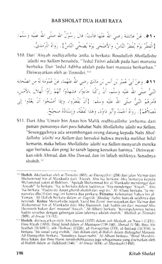 BAB SHOLAT DUA HARI RAYA 
: - i - ; a' * , i r l _&, ; !  -_* , -U: . - :U, ; i t uo, z , : i : . ;_ ! ot . 
)- - ' . 
. i - 1 " ; i : . . i _ - * - , - . i , , a . , . , , : . r t +- _ ' . . . . - ) : - - ^ ' - - , a ; -' . " - i i 
510. Dari Aisyah rcdhi'albhu anlta, ia berkata: Rosululloh Shollalltthu 
'alaihi va.Sa./anrb ersabda". 'lcdul Fithri adalah pada harr manusra 
bcrbuka.D an ' ledul Adhha adalahp adah ar i manusiab erkurban. " 
Di r in-avatkaonl ch at- ' li rmidzi .5 r1l 
1 i - > r - ^ . .-:--! a j r - . ; j . - . - $ * . q J ; - - u " - - - - - * r . ' 1 r . . O t t 
: ' . , - , , 
.,-.,! _',+1 t_,t_,-; t-"-p--,r ,tj..> ti, _i .j_. 1-li ,lr _.,.- ;r 
I r . _ ' : t . . ' . , ' . , 1 
i : ; , , r . i a 
.gl 1;,Q Jr raj'uj,r i)ri (i..;:+ ,t; :J_, ..l; i -I." ,;l ._^rLt 
.L-; jlu-'; ,iiJ,*: ,i'.r>J i-.j -*-i lr-,, l*>i 
51 l. Dari Abu 'Umair bin Anas bin lfalik rodhi;,.allohu anhunta, dart 
paman pamannyad ari para SahabaNt abr Sltollallohu alaihi wa Sallan, 
"Sesungguhnyaad as erombongano rangd atangk epadaN abi 57ro1 
lallohu 'alaihi va Sallam dan bersaksi bahwa mcrcka melihat hilal 
kcmarin, maka beliau Shollallohu 'alaihi w.a Sallan menyuruh mcrcka 
agarb erbuka,d an pergik c tanahl apangk ccsokanh arinya."D irirvayat 
kan oleh Ahmad, dan Abu Darvud, dan ini lalazh miliknva. Sanaclnya 
shohih.5r 
'rr Shohih.c likclu.rrk,ronl t'h at Tirnridzi (1i02)a, d [)aroqurhni( 258)d .rri ialan ia'mar dari 
Nluhammedb in al N{unkadi rd ar i Ai s vah.A bu l sab er kata:.  ku ber tanla k cpada 
Nluhammadta kni al Bukhor i , , puk rhN luhtmm. rdb rn: l  lunkedi r mcndcnqadr ar i '-{isvah? 
labc r k l ta, a. iaber karadt lamhadi r sn' ,aA: ku mendcngar 'Ai s yah. {bu 'lsa 
berkatr. 
'lirdits 
ini h:tsang horib shohihd ari segii ni Al lbani berkaia. 1em c 
nurut kud ho i fdar i s cgii ni karenad ua per karatP€r tamaK:e lemahanY ahrab in, r l 
Yrman. -{l Ilalizh bcrkata d am at I.tqriib,'Shoduq Aahir. banrak salainva dan 
r , ,* 'ah Kedua: l l r " l s l r i t , iq. 'h  t t t t l bin, z .- or i . r r r , r1; r | ' . lJnr i  l . r r r . r rdar r 
 luharnmld bin al  lunkadi r dar i hu I luroi roh. l r i l h; rdr rqrn id; l r zus ladr bu 
l luroi roh bukend ar i nr r sa. r r l 'Ai s rah. ' ,  lA lbani ber kata,' Kc r impulannya 
bah*a 
hadits tersebur clengan gabungan jalan jalannya adalah shohih." Sh;hiih TumtJ.,l 
i509).;r/,/nr'.r.rll  i l2l. 
' Shohih. diri*arrrkan olch ,bu Drrvud (1157)d al:m ;t,;hS holaeh. en Nasa i (1,'231), 
lbnu Nle;rh (165i3)I,b nul Jarudd ll,m nl :Vlunta.Jo(o1 39 1,101r,h nad (',58),1 bnu,bi 
Svaibah( l l i i6911)a, th fhoha* i (1, /226e)d. I ) , r r r x lurhn(i2 3j ) ,a l Baihaq(i 1t i r j16) i.r 
berkata, "lni sanad vang shohih. Dan diikuti oleh al Hefizh dalarn ltuluug hul itjaroon. 
rd Daroquthnl bt'rkata, Sanadnvaju t;tn rsabit. Al :lbani berkara," lbnul 'lundzir. 
lbnu Sakan.d en Ibnu Hazm menshohrhL.Lnnljau g: sch,rg.riman:1rndqr 'cbutkano leh 
.rl H r f i z l ' r l r l r r tt lLlAhtr/t l+n lr / n r . r . r bt{ . - r l l / r . r * . r . t , 4 L l ] s O t . 
198 Kitab Sholat 
 