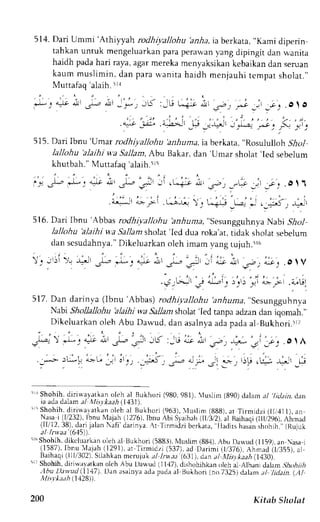 514. Dari Ummi 'Athilyah rodhi;,a)lohu bnrla, ia berkata, "Kami diperin 
tahkan untuk mengeluarkanp arap erawany ang dipingit dan wanita 
haidh padah ari raya,a garm erekam enyaksikank ebaikand an seruan 
kaum muslimin, dan para u,anita haidh menjauhi tcmpat sholat.', 
Muttafaq 'alaih. irr 
* . 4 - ^ t * ' , - ^ ' , . * , J 5 :_G L i _ - i , - - . - , _ . . _ _ c . . . O  O 
, ; ' " ' . . ' . . i , . i , , ' . . ; . i . " . " , . . . ' i . 
.* jit a-l---r 
.l-r :.J=:--r 
J _"L.-t __.,' _n ,- _rll 
515. Dari Ibnu 
'Umar 
rodrl iyallohu 'anhuma 
ia berkata, "Rosululloh jf1o1 
lallohu 'alaihi 
u'a Sallam, Abu Bakar, dan 
'Umar 
sholat 
'led 
sebelum 
khutbah." Muttafaq'alaih.5r5 
. , - i . . i . . ' . ^ - 1 - o 
" , ' . i . . . ' . .  , 
i t .P *: 
',"1t ,-!, .J]-, .-,i!r ;t (' r-.i-:-o d, .r-t _"!o 
.rl .c.. . o I 1 
: . ' " ' , 
j ' - " . , 
, ' , " a. - ' , : , :1. " , ' i 
' 
. ; r - J r a>t-1 t J i ;  . , s r u * r . _ ; ' 5 - r r ! ' 
516. Dari Ibnu 'Abbas rodhiyallohu 'anhuma, "sesungguhnya Nabi .9io1 
lallohu 'alaihi wa Sallam sholat'Icd dua roka'at, ticlak sholat sebelum 
dan sesudahnya.D" ikeluarkano leh imam vang tujuh.ir6 
.).. , ) , l --,J . 
+ - J I - - , . . 9 . . + * ' . - r - . : - : - _ ' o - . r . * ' _ , . u . . a _ _" c. OIV 
...5rGJiLr;t ,,':" liL-:i ;u1 
517.D an dar inla r lbnu Abbat' rod!hiyal loht.utn huma.S csungguhn)d 
Nabr Sholkllohu 'alaihi wa Sallam sholat 'led tanpa adzan dan iqomah.', 
Dikeluarkano leh Abu Dawud, dan asalnyaa dao adaa l Bukhori.irt 
5 lShohih, dirirvayarkano leh al Bukirori (980,981), tuslirn {890)d alarna / 7riy'arir. dan 
ia ada dalam el l.list kaah (1131. 
i ' Shohih.,diriua -ra tkan oieh al Bukhori (963), 'luslim (888), ar Tirmidzi ( i,t1l), an 
Nasai (11232)I,b nu {ajah (1276),ib nu bi Slarb,rh1 [,32),.r1 Baihaq1r 11t,296A)i.m ad 
( l l /12.38) ,darjia lanN af i 'dar inya. r Tr rmr J zbi c r kar r , l ladrLhs a: in shohih. '(,R ujuk 
aJ lrwaa (615) 
iL6S hohih,d ikcluarkano leh al l3ukhori( 588..i)N, luslim( 88,1)A, bu Dan,ud( 1159), an asa 1 
(1587),I bnu I,!aj1h( 1291).a r Tirmidzi (537).a d Darimi tl/376). Ah;ad (t/,355),a t 
Baihaqi( 111i302S).i lahkanm emjuk al lruaa (.631)d, ana l XListlt aah( 7430). 
5; Shohih, diri*avatkan olch Abu Daq,ud (11,17)d, ishohihkrm oleh al Albanj dalam ,5ltro,4r,4 
.lbu Dawud iI147). Dan asalnyaa dap adaa l Bukhori {no.7325)d alam ,,r/l id.ttn.( ,A1. 
)Ulitr* h ( 1128 
200 Kitab Sholat 
 