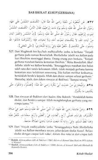 BAB SHOLAT rI/SyF (GERHANA) 
r i , _j! _----i-r . - . - i :_G ._,o L. 
""-,,..,*^ 
_j !F_ -c.OyV 
, * - - r - , : - - " * i : ' - l ,w.,;r;. - r . - , ' - * . . e ; . j - ; - - , 
- r ' - . r . - 
:  r , i t _ . , * . - : - i . l : , * - " " - . - ; s ^ , r ; . _ . * , _W.,=ari ; r 
l, -i'i,;;J,,*ji,;p .lc.-l!,;i -,;;u-Ki r ,,1.r: ,LJ', 
| - - | ' : 
. i j# ; - l : , , ;4 a: - . " . "1'_ ; " :.,l -_r - : -JF . r - : 
527. DariMughiroh brn Syu'b;h roJhi; altohu !rlu, ia berkata: " l erjadi 
gcrhana pada zaman Rosululloh .lhollallohu 'alaihi wa Sallam pad,a 
hari Ibrohin meninggal dunia. Orang orang pun berkata, "Terjadi 
gerhana mltahari karena kematian Ibrohim." Maka Rosululloh iilo1 
lallohu 'alaihi wa Sallarnb crsabda," scsungguhnyam atahari dan bulan 
salahs atud ari tandak ekuasaanA lloh, tidak mcnjadi gerhanak arena 
kemat iana tau kelahi rans eseorangf i.k a kal ianm el ihatk eduanya. 
hendaklahb erdo'ak epadaA lloh dan sholats ampais clcsagi erhana." 
Muttafaq'alaih, dan dalamr ir"-ayaat l Bukhori: "sampair erang."5rt 
-r" t'lG-!_J .oyA 
. [.-< u;:-i 
528. Dan riu,ayat al Bukl.rori dari hadits Abu Ilakroh: "Hendaklah kamu 
sholat, dan bcrdo'a sampai Alloh mcnghilangkan gcrhana ).ang me 
nimpa kamu."s:3 
:).", irj 14=. *,-.;.1.',i -l-,;, ;i ,qF nr ct":;-iG J;j oyC 
. . , ' ' . , 
4t- _it ,,t-t-: ,,ri; :5, e..;Li .-'i ./"_:r .+;,+ -_J,*< 
i-,- j-.,;' eru .;.,[ 
':,J 
:i t"i,. i, l- !, t, 
529. Dari 'isyah rodhi,v.allohua n,4a," SesungguhnvaN abi Shollallohu 
'alaihi wa 5a11arn membaca sccara7 a,6ard alam sholat Kusuf. Bcliau 
sholat dcngan empat kali ruku , dalam dua roka'at dan cmpat kali 
5' ;Shohihd, i r i r varar keonl eha l Bukhor i{ 1061)d. r l . rrn/ , (us r r f danMus l im(915)dalam 
.Ll Kusuul. 
'rs Shohih, <lirirvayarkano leh al L.]ukhtrr1i 10.10d) rl,rnr ,tl Ausuut, Bab aslt ,gholaahfi i 
kusuulis ,lvan;t. 
. ' - . 7 . . : . ' 
+), ! * -r . : - -L- 
204 Kitnb Sholst 
 