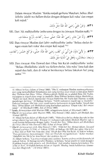 Dalam riwavat Muslim: "Ketika terjadi gerhana Matahari, bcliau Sr1o1 
lallohu'alaihi wa Sallam sholat dengan delapan kali lrku'dan empat 
kali sujud." 
. o i  
.3U.) J, ar a r^,. ) Je.f : 
a 
531.D ari 'A)r rodhiyallohu arr.Aus amad engani tu (riwayat Muslim tadi).5 :rr 
j i l ; .orr 
532. Dan rir,r.ayaMt uslim dari labir rodhiyalohu bz-6u:" Beliau sholat de 
ngan enam kali ruku' dan empat kali sujud."rr: 
-' 
. o'!'' 
533. Dan riwayat Abu Darvud dari Ubay bin Ka'ab rodhiyallohu 'anhu: 
"Belrar Shollallohu 'alaihi wa Sallam sholat, lalu ruku' lima kali dan 
sujud dua kali, dan di roka'at berikutnya beliau lakukan hal yang 
sama." 5rl 
A1 Albani berkaLad alam a-1-Irwaa(6 60)," Dho lf, *'alaupunN luslimm erirvavatkannya 
J ;n r , rngm enlet 'ut k rnh er samaotad an, vangla innyai r kant erapii a dar ij alanH abib 
darr Thor us Jari lbnu bhrr. //,/rrnvaa dalahH abib ini, ia adalahI bnu Abi Tsabit. 
*.rl.rupun ia rrr,7,,ra5k an tetapt ie mudallis.Ibnu Hibban bcrkata dalam .5hr.r,4u1.4r,n 'H.rJiis ini riJ;k.hohrh krrena darr rinayat Habibbin Abi'l sabit dari Thouus, iatidek 
'H.,hrb mentiengar darinva.' Al Baihaqi berkrtr 
u:1'luprrn t'vgorl rapt ia mulalli.;." 
Padanvar erdapat/ /;lr lain. 1'aitu. s-tedkza renah erlawanand cnganh aclitsi is1ah den 
Ibnu'Abbas dalanra ,;hS hohiihain, varLdgi seburkanp adanva:'Empatr uku dan empat 
suiud." Al llisvkaah (1486), dan a-l 1nr'.r,; (660). 
;rrSyadz,d iriwayarkano leh N{uslim( 908),s ebagaimandaa )ama l lllisllaah 1187). 
"r Dho'if, diriwaiatkan oleh 4uslim (908),A bu Da*-trd( 1182).d alam ash, 9holaahd. an 
Ahmad (20719). 
Al Albani berkatad alama l trtisvkaah( 1485i, laksudn,ab cliaus holard ua rokaa t dan 
setiapr oka at tig;rk ali ruku. Ri$ayar ini $rl;upun,:Jr d.:lrm .5inlrrr-b1 /u.rr,'ii.a Pi ia 
sr'.rdzkarcnab eilau'anand cnsanh adits ,isvahd an lbnu Abbasd alama sh Shohiihein 
d ^ l  t l ' / t , ' t t r t h u l - ' t u J I 1 8 2 7 . r l r h a r , r / / / r . /b, s ' l 
- ' J iDho' i fd. i r i r varat kano l ch Abu Da*ud {1182) .A bdul lohb in Ahmadd alanrZ -auaard 
rllusaarlarahnva( V/13,1)r. l Hakim (1,/333a),l Baihatli( lllt329) dari jalan -'buJ af .rr 
ar Rozi darj ar Robi'bin Anas dari -{bul Alirah dari tJbal bin Kaab.,l llakim berkata, 
''Para pcrorvinva murdl.,itJ,,qutl. Dan adz Dzahabi mcngomcnlari: Kebrr munker' 
'-Abdulloh ' 
bin -,bi la far laisa bi.;;,ai , dan avahnya /a_r1rn. 
-1 rlbani bcrkate." Cacatnvatc rd.rpept adaa yahnla , karenar naknyat clah dirl7ua;/r:r/ lr 
padaa l llakim Al l3aihaqmi endhoi fkannva.i a berkata,S anads epenii ni tidak mungkin 
ililadikan hLlilrh oleh oenulis .nh .Shohiihain. llal tersebut karena kclcmahan ,bu 
Ja'far ar Rozi. A1 Hafiih berkata d;lam at l ,tqtLib, ' Shoduq. buruk hafalannva. khusus 
nvi deri llughiroh." l,ll lnt'ad 661)). 
206 Kitab Sholat 
 