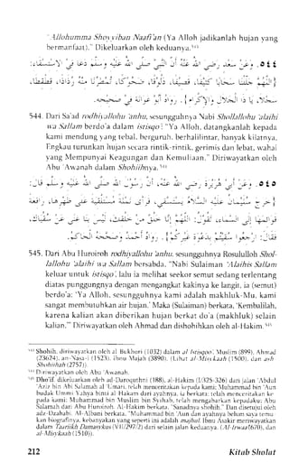 ' ' 
lllohunma.9ho).v.ib;tn Naafi'an (Ya AIloh jadikanlah hulan Iang 
berm;rnlaat).' Dikeluarkan oleh keduan y a . ' | 
: ; . , . ^ - : r )L j - , l - j + . l . ! , - r f . - ; l J l { r n , ^ , 2 ; -u- . t , .O22 
.lr.;i.i , jlj; ;l []-:*i ,s'"-; ,,j,,i, .u:-r ,,.it aL: [t jJ ] 
. , - , - . i i r , | , ? . . . L - - . * J * j ' , . , : ) . t , , - ) . . ; , > - , : ! ' ) , - ! . - . 
5'{4. Dari Sa'ad nxlhi.yallohu arirr, rcsungguhnya abi .lhollalltfiu ;tlaihj 
w'aS allam bt'rclo'ad alam r-sr.r.sig "oY a Alloh, datangkanlahk epada 
kami mendungI angt ebal ,b crgumh.b erhal i l intarb,a nvakk i latnya, 
Iingkaut umnkan hujan sccarar intik :-intik.g erinrisd an lebar,$ 'ahri 
vang NlempunvaKi eagungand an KcmuI iaan. Di r iu'ayatkano lch 
ibu Arlanah cialam5 ',4o.41.4niy|a. 
:-L; *Ly "L ;, -l-- .lr --*, .i ,; i 
545. Dari Abu lluroiroh rodhivallohu hniu. scsunglghnva Rosululloh &1o1 
lallohu 'alarhi lta Sallam hcrsabda, 'Nabi Sulaiman .,llaihis Sa/ldnt 
keluar untuk i.rlr-rr7i ola lu ia mclihat seekors emuts edangt erlentang 
diatasp unggungn,vdae nganm cnglngkatk akinvak e langit,i a (sernut) 
bcrdo'a:' Ya Al loh, scsungguhnykaa mi adalahm akhluk Nfu,k ami 
sangatn rembutuhkana ir hujan. N,laka(S ulaimanb) erkata',K embaliiah, 
karena kalian akan dibcrikan hujan bcrkat do'a (makhluk) sclain 
kalian."'I)iritavatkano lehA hmadd and ishohihkano leha l Ilakim.tri 
' l rShohih,d i r i r ,arar kano l ch al Bukhor i( 1032d) aiama / l s t i sqoo,l us l im (899)A. hm;d 
(23624)a. n  i s r i (1523t .I bnu  lajah (38901(.t - ih. r r: t l .11i . : y Iaa(h1 5( )0)d. an ; r r , 
r-hohiiheh (2757)') 
.1if ) l r iur r lar kano lehA bu Ar r ,anah. 
'r'Dho'if. dikeluarkano lch ad Daroquthni (188),a 1 Hakim ll,'3253 26) dari jrlan -bdul 'Aziz bin ,bi S.rl,rnah al L,mari.r clahm encerirekaknc padak ami: luhammad bin .,r,rn 
budak Ilnrnri .rh-vab inti a] Hakam dari avahnr':ri.a herkata:r clah mcnccrirakank c 
padak ami tN luhammadb in  ' lus l i r r [ -LnS rr h. rh,r r '1. rmh eng;hr4rn lepadakutr bu 
Salarnahd ari Abu Hurojroh.A 1 llakim berkatrr,S anadn',ash ohih."D an cliserujuoi lch 
adz Dzehabi :l Albani berk.rrir'.N lLrh,rmmatl 
hrn .un Jrn rrvrhnl.ah cJurns ar:rr cmu 
lrn hilgrrfint.r, k"h;n1.rkrn trng 'epeni lni adrhh m.r7bulI.b nu Asakir mcri'avarkan 
,ltlrm f,t,titkh Ltn sr, ' 
(-urI  | 2q7,2)d ari selainj alan'keduanval.. -11k wrr f67a))L, lrn 
tl llisykaeh l5l})1. 
2L2 Kitab Sholat 
 