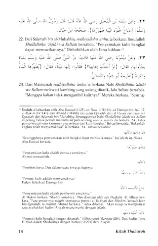 i. ^, i . 
j_-lr !.! r _-{-r jJJ l U: U { . t 
'l; - ;--; i*-'*-.-.-r ,'*- alr| :-i- -. 
22. Dan Srlamahb in al-{uhabbiq ntllti+allohu anr5ui.a bcrkata:R osululkrh 
Shollallohu 'alaihi v'a 5a.11abme rsabda," Penvamakank ulit bangkai 
dapatm ensucikannvaD. "i shohihkano leh Ibnu hibban. r l 
"-^,, 
I art dll -i,., *r1 
, , l ! Jir,, t . _ L-,lJ .1+" +: 
23. Dari Maimunah rodhivallohu halu. ia bcrkatr: Nabi Shollallohu 'alaihi 
w.aS allamm elewatik ambingv angs edangd itarik,l alu bcliaub crsabda. 
''Mengapak aliant idak rnengambikl ulitnya?"N 4crckab erkata," Scsung 
r r Shohihd, i k c luar kaonl ch. bu Llawud( .1125a)n, asa i ( l l , l91l .a d Daroqurhnih.a L1. 7. 
al Hakin (l|1,{1). dan Ahmad (JII,,176d)a ri jalan Qotadahd ari rl H.rsrlnd Salrmahb in luhabbirl:'alaihi 
rri Jru bin 
Qotadahd ari S esungguhnlaN abt .Jho/lallohu 
va Sa/ltnt 
di perangT abukp ernahn remintaa irpadascorengr ,r.lnil.rl,r nir,r itu berk;ta. Akutid;k 
pun,vak ecualis aruk annrngv angr erbuatd ari kulit bangkai. B-.li;ub ersabda,B ukankah 
cngkaur elahm enl,tn-raknva?la berkata. a. tlciiau bcrsebda: 
''Scsungguhnlap envrmakank ulit bangkaiL lapamt cnsu(i k,rnnva'. 
lni lafrzh an Nasa i. 
Abu Darvud berkata: 
-, -*- a- r. 
' 'Penvamakeknu l i r adahhp ensur iu nlukn . r . ' 
Ahmad mcn;mbah: 
+.', 
4 u r + i t : : i 
,;;, *,1, . i , 
''PernbcrsihnvaD. an dalams uatur iwavat bagin a: 
' 'Pensuckiu l i t . rdr lahm enr . lnraknl r . ' 
Dalam laf.rzha d Daroquthni 
''Penr 
arnaLank ulit adalahp cmbersihu ntuknvl. 
' 
Al Ilakin berkata. Shohih sanaclnra. Dan disetujui crlch adz Dzahabi .{l Albani bcr 
kata, "I'ara Pera*rnva a.!&oi, sernuanap erowial Bukhari dan lVluslim.k ccuali jaun 
bin Qoradahi.a ar . r /u/ .' hmad bc r kata. l idek di ken, t l . Akan tetapii a mempunr r i 
satu. sr;?r/iJdarhia dils Aislah sccrr,im arfu dengarrla lazh: 
. ;-o,-., ;.* irj., 
''Pcnsuci kulit bangkai dengan disamak." (,(]hoo.r.atu/ ,llarctom (26)). Dan hadits Ibnu 
Hibban delam, 9/la-A-rrT:rrd ncrn gann omor (lll291)d.rri risyah. 
't4 Kittb Thohtroh 
 