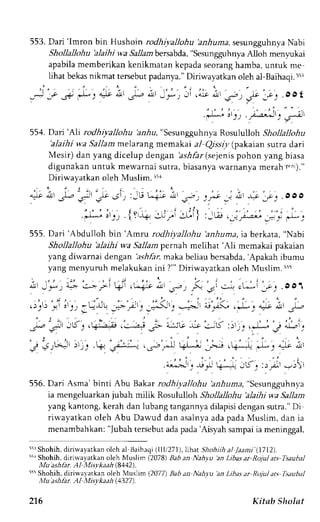 553. Dari'lmron bin Hushoin rodhiyallohu 'anhuma, sesungguhnya Nabi 
Shollallohu'alaihi wa Sallambersabda",S esungguhnyAa lloh meny:kai 
apabilam emberikank enikmatank epadas eorangh amba,u ntuk me 
lihat bekas nikmat tersebut padanya." Diriwayatkan oleh a1-Baihaqi.5t:l 
,J *o J ) ) : * ait 'L . i r - " : - : i ' . ; i ; - - - . - t t 
"..c, .oot 
.iL-*.i rr, *Arr".--1, 
554. Dari 'Ah rodhiyaltohu irz-hu, "sesungguhnya Rosululloh Snon"llonu 
'alaihi wa Sallam melarang memakai a) Qissiy (pakaian surra dari 
Mesir) dan yang diceiup dengan 'asrllar (sejenis pohon yang biasa 
digunakan untuk mewarnai sutra, biasanya warnanya merah r.nl)." 
Diriwayatkan oleh Muslim. r51 
it 2;'?t";, si, iJu;a*)"-t; ,a i i,!, _f':. ooo 
:;-i'rr.{v4.:t;i 3di} ,Ju, ,j)';*; i"; +, 
555. Dari'Abdulloh bin'Amru rodhiyallohu 'anhuma,ia berkata," Nabi 
Shollallohu 'alaihi wa Sallam pernah melihat 'Ali memakai pakaian 
yang diwarnai dengan 'ashfar,m aka beliau bcrsabda,' Apakah ibumu 
yang menluruh melakukan ini ?"' Diriwayatkan oleh Muslim. 5t5 
- 1 , , ;' -.*. i-r- .:-r. >r !i.l . t-_.- J .,-_ .-- .,ir.:-^:, cL*''-:;_' .OO1 
, .2, . l . . , : , : ,:.': i :'.... :!:J! *,-F'., ,;(' j :-=^'-' 
*F., .-L. "-.e ; r.-- 
' j - , . . 2 . : - - , . gp : - , i6 J,+--aii ,:-)+ C-;.:iLt;":;K :r'r".*:-" i ; l : 
' . j - , . ' t ' . " " " i t , " ' : 
-, J.I.^J )r 1-.. + l;.:-""r .,j--.-.r +L-.-'' _^-r.--""' , " , ' '*i ' . -,li i' 
. , . i : , 
"'; _. -.r,J k--"".4 Jt. :)Ja- -)' 
556.D ari Asma'binti Abu Bakarr odhiyallohu 'anhuma," Sesungguhnya 
ia mengeluarkan jubah milik Rosululloh Shollallohu 'alaihi wa Sallam 
yang kantong,k erah dan lubangt angannyad ilapisid engans utra."D i 
riwayatkan oleh Abu Dawud dan asalnya ada pada Muslim, dan ia 
menambahkan: "Jubah tersebut ada pada 'Aisyah sampai ia meninggal, 
5rr Shohih, diriwalarkan olch al Baihaqi (llli271), lihatShohiihal ./aani (1712). 
5i1 Shohfi, dirirvayatkan oleh Muslim (2078) Bab an Nahyu an Libas ar Rojul ars Tsaubal 
,l'Iu ashhr. AJ Mislkaah (8442). 
55t Shohih, diri*ayatkan oleh Muslim (2077) Bab an Naha 'an Libas ar Rojul ats fsaubal 
Mu ashlir. Al Misvkaah (1327). 
216 Kitnb Sholnt 
 