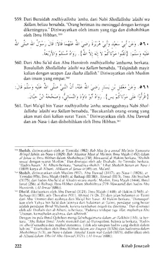 559. Dari Buraidah rodhivallohu 'anhu, darr Nabl Shollallohu 'alaihi wa 
"9alarnb, eLiaub ersabda",O rang beriman itu meninggald engank eringat 
dikcningnya." Diriwayatkan oleh imam yang tiga dan dishohihkan 
oleh lbnu Hibban. 55e 
it'i'r-' ir; ,'i!u "j.iA '6-')i};'e-.i, 
f 
"c..i 
' - o , 
.6r ' , - r ' : -i r - ..,{ i r r r t l l r 3ur ; r , ;1 
. O t . 
560. Dari Abu Sa'id dan Abu Huroiroh rodhiyallohu 'anhuma, berkata:. 
Rosululloh Shollallohu 'alaihi w,a Sallam bersabda, "Talqinilah mayit 
kalian dengan rcapan Laa ilaaha illalloh." Driw,ayatkan oleh Muslim 
dan imam yang empat.t6t) 
:it".LJ {G n' .;.- 
";ir -'i .ii ;r .,.-., j,.^-... _-i _;L" _;; .or I 
: - r . ' - . , ' j - r 
. - q r _ i a>E>E . r . J ' L . J ' . | : " . ) _ - r , . , . r _ ^ : J L . - JE : ' . , i 
561.D ari Ma'qil bin Y asarr odhiyallohu 'anhu,s esungguhnyaN abi 5/rol 
lallohu'alaihi w,aS allambersabda",B acakanlaho rang orang yang 
akan mati dari kalian surat Yasin." Dirirvayatkan oleh Abu Darvud 
dan an-Nasa i dan dishohihkan olch Ibnu Hibban.'6r 
t" Shohih, dirirraratkan oleh at lirmidzi i,982)B ab,Iaa /a a annal Munin I'antutttu 
Bi'irqil lahiin, an Nasa i (1829) Bab Alaamat trfaut ,tl ,l,lu min.lbnu Vajah i l+52) drlrm 
al ./;tna,itz ,lbnu Hibband alarn. 51ohiihtya (730)M awaaritl,alH akim berkara. Shohih 
sesuadi engans rarar luslim. Dan diserujuio leh adz Dzahabi.A t Tirmidzi berkara. 
''lladirsh asan."A l Albani berkata, Sanadnrrshohih. l thar Shohiih Sunena n Na.;,it 
lSlq I JDJ r l  bJn: . l i l . r . ra' . r / / . - ,n- ,, .u, . lo, c r  l . r . r r i . 
t " Shohih,d i r i r rarat kano leh l  ' lus l in( 917t ,, bu Da$ud (311 7) ,a n esa i 11826)a, t 'lirmidzi (9761. ibnu Nlajah( 1445)a, l Baihaq(i 1111383Ih1m. ad (llli 3). Ibnu:bi Syaibah 
(lvr5). darih aditsr bu Sai d al Khudri scrrra n;r,4r i N{uslim,I bnu Nlajah( 1,{,+.1lb),n ul 
lrrud(256),al Baihaqi.I bnu Ilibban dalan Shohiiln.tat719 llataaritl darth aclits,bu 
Huroiroh (.11 lrrr'.r; (686)). 
'6rD ho' i f .d i k cLuar keonl chr buD alud (3121)I,b nuN 1aje(h1 .1-18e)l .l lak im{1,565) . r l 
B, r ihaq(il l l , '3831a.t h Thoral i s i{ 931) .A hnad i  r26,2 7)d ar ij al in Sulaimana t 
' l a i r n i 
d a r i .  b u lltsmandari alehnla d a r i 1a q i 1 b i n  a s r r . A l Hakinr berkata, L);rnruqul 
kan oleh Y. rhrab in Saj d dan leinnr i rd ar iS ulajmana t laimi . pendapr ly : rngb cnar 
adalahp endapatl bnul llubarok,k arenat ambahanr sr9o,6it u diterina.' Dln disr.tujr.li 
olehadz l)zahabid anal Albani, ia bcrkar.r,P edenrar crdrp.l tiga illa. nlitJJtuAta.bt 
'Utsrnan,k e,rr;Tiulan ayahnra, d,rn rd,hrrn.,D.' 
Dengani ru pulirI b nul (lrhthon mcng-Tr .rsl cbagaimande. rlamr r /:r1*r1i!( 15I i, Lab r r 
karr, rbu Elkar Ibnul ,robi rnenukil drri .rd l)aroqurhni, baha ia berkara. Hirdits 
ini Jho il .s;utathyad an nt.tfltLtln t.ttan:ny-aI .ic lak ada satupun hedits r ang shohih dahn 
babi ni. DiscbLtkano lch lbnu llibban dalamr /-r 1ir./rrdirl l/326) clrn hadusn-vdaa lrrn 
Shohiihnla (/'ll).en Nasai dalem .llr.r1u-1' ,tun tr'Jl Lrthlt 1.1073d),i dhoiikanoleh 
al ,  lbanid r lam I ) k t i i l . lbu I )aludi . l I2I ) . ( .1, // r r r za' (688) ) . 
222 kitnb ltnuzah 
 