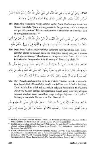 ' i 
| :-u .* i 4)t i , ,- ,J'_f .L * ,- ; ; " ; - , i l r . ' , , . o1o 
';;j,"qJ.";t i^!i jrt, .lL ,-z.s- .-:-r, ui; __,."_#' 
565. Dari Abu Huroiroh rodhiyallohu 'anlra, Nabi Shollallohu 'alaihi wa 
Sall am bersabda," Jiwa scorangm ukmin bergantung pada hutangnva 
sampaid ibayarkan."D iriwayatkan oleh Ahmad dan at Tirmidzi dan 
ia menghasankannya5.6 5 
see . l".i Ibnu'Abbas rodi iy";o;, ;r;r-;,."ru.rgg,.rr.ryu Nabi SAol 
lallohu blaihi wa Sa-11abmcr sabdam engcnaio rangy angm ati karena 
jatuh dari untanya, "Mandikanlah dengan air dan daun bidara, dan 
kafankanlah dengan dua kain ihromnya." 'alaih. Muttafaq 
5irir 
' - i - , ' . , i . r Jl .rJ.; nr Jr, _f--- t.it,i (J :LJ6 G; A',r;,') z;ic _-;l .o.tV 
,4 af e-, a=i' , J l , JL- d'-r,.)V. rS)I L. ar'_' :'-E .J_. ..1 
, : . ' : ' . . , . i . . , - . , , ' , . . . , . .>jt>'rl't 
" 
''::- 
;').!--::.J, a*_ i.,- 
j ":"* ,, u._* i-;J ,.J 
567. Dai'Aisyah rodhiyallohu 'anha, ia berkata, "Ketika mereka memandi 
kan Rosululloh Shollallohu 'alaihi wa Sallam, para Sahabat berkata, 
'Dcmi Alloh, kita tidak tahu, apakah pakaian Rosululloh Shollallohu 
'alaihi wa Sallam dilepas scbagaimana mayat yang lain yang dilcpas 
bajunyaa taukahk ami mandikant anpam clepasb ajunya...'a l Hadits." 
Diriwayatkan oleh Ahmad dan Abu Dawud. t67 
565S hohih,d iriwayatkano leh Ahmad (10221),a t Tirmidzi (1078)d a)ama l lanaa jz,Ibnu 
Majah (2413), asy Syafi i dan ad l)arimi. (Lihat a/ ,l4.sykaah (2915)). 
56 Shohih, diriwayatkan oleh al Bukhori (1265) dalam ./uz ash Shoid. .Atslim (1206) dalam 
a} II4jjan Nasa r(1 4) dd,am al Janaa iz, at Tirmldt.i (951 ), ia berkaLa. "I{asan shohih." 
Dan Abu Dawud (3238). 
'67 Hasan, dikeluarkan olch Abu Dawud (3141), Ahmad (25774), Ibnul Jarud (257) dalam 
al Muntaqo, a Hakim (lll/59 60), ia mtn.hohihkannya scslrJdi enqans yaratt r4uslim. 
al Baihaqi( Illl387), ath Thoyalisi (1530),l bnu Hibban (21561d alam Siohiilnya. Di 
hasankano leh al-Albani ddarr',9hohiih Abu Dawzd. (Ahkaam,lanaa- rz(66),c er. Nla'aril). 
224 Kitab lenazah 
 