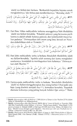 'alaihi wa Sallam dan berkata, 'Berikanlah kepadaku bajumu untuk 
mengkafaninya,la' lu beliaup un memberikannya.M' uttafaq'alaih.i ro 
r,*!|:u L,+i, p;;i , r * : i i''r>'r-"G,:r ! . ov 
| ) / , ' 
. i J U + " r . a - J t w j r 
^ r r l 
l i > r t _ ! . r Y I 
" 
i ' z ' i 
05i +) _L! r 
_',i: 
". , - ' ' . ,, i ". 
- . 
.F_ * - __. { , j __- =: *= * . . . 
: - . , 
--<t" /t 
'^,^J..- 
, ! .,:Ljjr 'l 
571. Dari Ibnu 'Abbasr odhiyaJlohuh rr,6unras,e sungguhnyaN abi Shollallohu 
'alaihi wa Sallam bersabda, "Pakailah pakaian yang belwarna putih 
karenai a adalahs ebaik-baiknyap akaian,d an kafankanlahm ayat ka 
lian padanya."D irirvayatkano leh imam yang lima, kecualia n Nasai 
dan dishohihkan oleh at Tirmidzi. i7r 
572. Dai Jabir rodhiyalJohu bnhu, ia berkata: Rosululloh Shollallohu 'alaihi 
wa Sallamb ersabda," Apabila salahs eorangd ari kamu mengkafani 
saudaranyah, endaklahi a membaguskanka in kafannva."D iriu'ayat 
kan oleh Muslim.572 
! . L " ) ; l ; . - ' * ' : * O, r , - . r J , rL<:-ut i - o L'eet;;-,.ovf 
r . . . - , ] i , ' , " . - : , , I t ' , , : . ' , : . ; ' , i ; . : . 
j *)q . i ) -'rrir.r r-Ijr ; I nerl :r,.4 iJ |-lr-ri .., t _l sl .J€ _." 
t . . t , . t , . . , , : , " . , i ; . : : : , 
. 
':r1-r=;rr-' -'i + f-'=-f -' ' -tu-:-j '+' 
573. Darinya ptrJa rodhiyallohu 'arrrlu, ia bcrkata, "Rosululloh Shollallohu 
'alaihi v,a Sallam menggabungkan dua orang korban Uhud pada satu 
baju (yang disobck menjadi 4u3 t.-r),k emudian bersabda',S iapakah 
diantarak cduanyay angp al ingb anyakh afalanQ ur annya? ' Maka 
'i" Shohih,d irirvayatkano lch al Brrkhori( 1269)dalama /y'an;r;1 . dan luslim (277,{dl alam 
Sikar al Munaafiqin wa Ahkaamuhunl 
'i Shohih, diriu.a,vatkan oleh Abu Darvud (3878) Bah al Anru b/,{uil, ar Tirmidzi (99,1) 
Rab ,llaa Yustahabbu minal Aklaan. ia bcrkata, 'Hadits hasan shohih." lbnu NIaiah 11.172) 
dalarna 1laa.raZ Ahmad (2220),a l Baihaqi( lll,/2,15d) ari Ibnu -{bbas.A l liakjm bcr 
kata," Shohihs esuadi engans laratN 1us l im.D" an di s c tujuio leha dz Dzah;bid ana 1 
Albam. (.hkaamul laaaa rz (82) cet. Nla arif). 
:1r Shohih, rlikt:lu.rrkan olch NIusl im (9,{3)c lala m .r/ /.u;re iz. llab Tah siin I{alin ;tl'.Wtvvir, 
l b n u l l a r u d ( 2 6 8 ) , A b u D a w u d ( 3 1 4 8 ) , ,  h m a d ( 1 3 7 3 2 ) . ( A h k d d m u l . / a n , t , t r z y 1 Ma'arifl. 
226 Kitab lenazah 
 