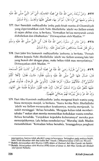 '"J-.-A  )i, ) l ,a ) l r'.1-r.,t!td ,; 1 " t ' 
cll o + t : F e _ r . OVV 
F tu'r?',: : e.-'jo ,*.';i V ,':G 
577. Dari Buraidah rodhiyallohu hnhu, pada kisah wanita al-Ghomidiyah 
yang diperintahkan oleh Nabi Shollallohu 'alaihj wa Sallam tntuk 
di rajam akibat zina, ia berkata, "Kemudian beliau menyuruh untuk 
disholatkan dan dikuburkan." Diriwayatkan oleh Muslim. 57i 
.'-i) i,,, 4" y; .-r,r_- ; _- _;, 
578. Dari fabir bin Samuroh rodhiyallohu 'anhuma, ia berkata, "Pernah 
dibawa kepada Nabi Shollallohu 'alaihi wa 5a11arrsrc orang laki laki 
yang bunuh diri dengan pisau, maka beliau tidak mau menyolatinya." 
Di r iwa y akta n o l e hM u s l im. ' / s 
579. Dari Abu Huroiroh rodhiyallohu 'aliu, mcngenai kisah wanita yang 
biasa menyapu masjid, ia berkata, "Suatu ketika Nabi Shollallohu 
'alaihi wa Sallam menanyakan keadaannya, mereka menjawab, 'Ia 
sudah meninggal.' Beliau bersabda, 'Mengapa kalian tidak mernberi-tahuku 
?' seakan akan mereka meremehkan kedudukan wanita tersebut. 
Beliau bersabda,'T unjukkan kepadakuk uburannya!' mereka pun 
menunjulkannya. lalu beliau mensholatinya."M uttafaq'alaih. Muslim 
menambahkan: "Kemudian beliau bersabda,'scsungguhnyap enghuni 
pgsanga.n1ykaa,r enar idaka dad alil yang mclarangnla.S edanglanp adaa salnyah olch. 
lebih lebih dikua*ar oleh dua hadirs darl Aisyah. r AhAaanul lanaa ;1oZ) ccr. trla aaf. 
57 Shohih, diriwayatkarr oleh Muslim (1695) dalam al Huduud, Bab Man ftamk 'ala Na$ihi. 
s73S hobih, diriwayatkan oleh Muslim (978) ddam al-lanaa iz, Bab Man Taroka ash Sholaah 'alal 
Qootil Na&ahu. 
{"dr' 
"r"* 
r*t "r* 
'1,- 
r'p i,tr'il1 
228 Kitab lenazah 
 