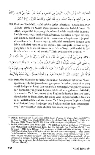 :! ; LJ .L.u-.-:', 
, i . r 
>,*i, o - + , , 
.-rl&j 
, " t t , . : " i ; i t l , 
( ' ' t ' 
. i - l - ^ - J o , J ; . i ; 4 , | ,!L ,UjJ 4J | ,4jj:t_ r 4_b:lj | .alni 
589. Dari'Auf bin Malik rodhiyallohu inrla. ia berkata, "Rosululioh Sirl 
lallohu 'alaihi wa SaLlam sholat jenazah, dan aku hafal do'anya: 'ya 
Alloh, ampunilah ia, sayangilah,s elamatkanlahm, aafkanlahi a, mulia 
kanlah tempatnya,l uaskanlahk uburnya, cucilahi a dengana ir, salju 
dan embun, bersihkanlahi a dari dosa dosas ebagaimanbaa ju putih 
dibersihkan dari kotorannya, gantikanlah rumahnya dengan yang 
lebih baik dari rumahnya (di dunia), gantikan pula istrinya dengan 
yang lebih baik, masukkanlah ia kc dalam Surga, peliharalah ia dari 
fitnah kubur dan adzab neraka. " Dirirvayatkan oleh Muslim. ts, 
. J - 1 a - J c i ! ' J | , a  r _ J - , . - b : , j . , . J 
" r : - . 
i . . ^ 
3 _ ; . . O 1 . 
,1,:)':,$G': $t1u'1 ,.ui:,r--., l; ; i ,,_+ ,;.r"- -- rL r,r 
u * y . . t s . ' y -  . ' - l t o.- b *'-=- _." *+ . ' * ' . - r 11,-r"-:- " 
j ' i i " r : , r r , ' , i . : , , ' : , - . . ' , 
.o-l;)r. .-.,.--..o.r ..; . { oJ4 LIJ ,.. .,.-'- r ju ) r+! .---l } -';: d.- 
590. Dari Abu Huroiroh berkata, "Rosululloh Shollallohu 'alaihi +vaS allant 
apabilam ensholatjie nazahm engucapkan'Y: a Alloh, ampunilahy ang 
masihh idup dari kami,d an yangt elah meninggaly, angm enyaksikan 
dari kami dan yang tidak hadir, anakk ecil, orang dewasa,la ki laki, 
dan wanita. Ya Alloh, orang yang Engkau hidupkan diantara kami, 
hidupkanlah ia diatas Islam, dan orang yang Engkau n-afatkan di antara 
kami, wafatkanlah ia di atas iman. Ya Alloh, jangan Engkau halangi 
kami dari pahalanyad an janganp uJaE ngkaus esatkank ami scpcninggal 
nya."' Diriwayatkan oleh Muslim dan imam yang empar. tet) 
'"'Shohih, diriwayatkan oleh Muslim (963) dalam al ./anaa iz.lihar al llisykaah (1655), 
"n 
*"r" i 11483)l,b nu Majah (1500),I bnul larud (26,12 65),a l Baihaqi.(tVr,l0)a. th 
Thoyalisi (999). Ahmcd (VL23, 28). (l.ihat Ah*aanul lana, i(157) cer. la'arifl. 
'{ Shohih,d ikeluarkano leh Ibnu Majah (14q8J dihm J/ /.r,ra.rr z. al Barhaqr( lV/41) dari 
jalan Muhammadb in lbrohim at Taimr Llrri ,bj S.rlrmah.D an Abu Daqud (3201).a t- 
Tirmidzi (1024),l bnu Hibban (.757m awaridl, ai Hakim (1,/358)a,l Baihaqr,A hm.r1 
(tl1368)d ari jalan lbnu Abi Karsird ari Abu Salamahs emaknad enganya.l anpa lafazh: 
"Allohunma laa lahrimtna...." la ada pada Abu Dau,ud. lbnu Hji;ba;. kecuali ia ber 
katl: " Walaa Taftinnaa BaAahu." Drn ;hya mcnlrrrkan r.r,4drrrn1.paa da al Hakim, 
kemudiani a berkata," Shohihs esuadi cngans yarat.Syaikhoin.D" an'disietujuoil eh adz, 
Dzahabj dan al ,{lbani, dan dishohihkan oleh lbnu t'{ajah (1266). (Ahkaainut .lanaa iz 
(157) cet. Ma arif). 
232 Kitab lenaznlr 
 