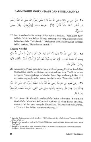 BAB MENGHILANGKAN NAJIS DAN PENJELASANNYA 
[': 4t nr ,G "ir 
:;'lG't,i-;,;l 
_ . * . _L l _  - e qr a r ' . s - , , J l - _, _jL ; . Y V 
-L. L;( tll ,j;">-';i,...'.-11 -.e 
.l'--; 
27. Dari Anas bin Malik rodhiyallohu hniu, ia berkata, "Rosululloh ilrol 
lallohu 'alaihi wa Sallam dltanya tenrang arak yang dijadikan cuka? 
Beliaub ersabda',T idak bolch."'D ikeluarkano leh Muslim dan at-Tirmidzi, 
beliau berkata, "Hdits hasan shohih."rt 
Daging Keledai 
A*iJ: alj I 
!jr;r 
ij I 
t l ' ' 
+ro.4-t!) _---r 
28. Dan darinya (Anas) pula, ia berkata, ketika diperang Khoibar Rosululloh 
Shollallohu 'alaihi wa .9a11armz cmerintahkan Abu Tholhah untuk 
menyeru," SesungguhnyaA lloh dan Rosul Nya melarangk alian dari 
memakan daging keledai, karena ia adalah najis." Muttafaq 'alaih.rs 
! , t - r ' J) . , . :* r - - * , , [ :a; :_l ! ^: . -Lc , " - , i * . .o, t " - . - r . : -c, .Yl 
, . 
' , ' . . 1 . ' , . , , : 
. : 
.;-r,":t. -u>- 
"--.; ri5 l, _; 
,-; t- ' . "::,- ,. ,f d.. _4-ci r*. i 
.:;t."., 
29. Dari'Amru bin Khorijah rodhiyallohu bir,4a,ia berkata," Rosululloh 
Shoilallohu 'alaihi wa Sal1amb erkhuthbah di Mina di atasu rtanya, 
sementaraa ir liur unta mengalir dipundakku."D ikeluarkan olch Ahmad, 
at Tirmidzi dan beliau menshohihkannya.re 
r: Shohih, diriwalatkan oleh ,luslim (1983)d alam al As.vrihahd an ar f irmidzi (1294) 
dalam al Bu,vu. 
rNS hohih,d jrjuavatkan olch al Bukhori 15528)d an Muslim (1930)d alam ashS hoid *atlz 
Dzabaa ih. 
: " Shohih.d i r iu,ayat kaonl ehAhmad( 17211)a, t I i rmidz i (2121)dandi shohihkanoleh 
al Albani dalain JTro-i1ih.r at I irmidzi12721). 
't6 
Kitab Thoharoh 
 