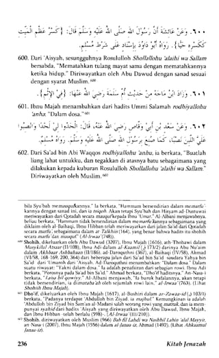 :-"."J I 
- ( 
t , ' c / t 
l2t ' 
i :-t 
fr-, 
a?lt d' .jr-, "iJ' 
600. Dari 'Aisyah, sesungguhnya Rosululloh Shollallohu alaihi wa Sallam 
bersabda, "Mematahkan tulang mayat sama dengan mematahkannya 
ketika hidup." Diriwayatkan olch Abu Dawud dengan sanad sesuai 
dengan syarat Muslim. ffi 
{g1r,J}, t1i . i t . r ; , 4-a-rJ ar !:!.lr- .., L[ J j r ; r j ; .1 .  
601. lbnu Majah menarnbahkan dari hadits Ummi Salamah rodhiyallohu 
. ' * : : ; ' t ) .-L-r ""* i t .r-o i t t -'a, 
r l r - r r - - r . - 1 r Y 
l-l-, L-) ( L-4 Jl -,1.t 
t_ 
hnrSa":D alamd osa."6 0l 
602. Dari Sa'ad bin Abi Waqqos rodhiyallohu 'anrlu, ia berkata, "Buatlah 
liang lahat untukku, dan tegakkan di atasnyab atu sebagairnanay ang 
dilakukan kepada kuburan Rosululloh Shollallohu 'alaihi wa Sallam." 
Diriwayatkan oleh Muslim. d'] 
bila S1'u'bahm emaugur{<annyaI.a" bcrkata," Hammam bersendiriand alam mernarfr: 
kannyad cngans anadi ni, dan ia r.srgo,6A.k an tetapiS J.u'bahd an Hisyama d llustu$ai 
meriwayatkan dari Qotadah secara mazgu,.kcpada Ibnu 'Umar." 
A1 ,{lbali menjawabnya, 
beliau berkata, "Hammam tidak berscndirian dalam mezant l(annya scbagaimana yang 
diklaim oleh al Baihaqi,I bnu Ilibban rciahm criwayatkand arijalan Sa'idd ari Qotadah 
sccara rz.rlir lsebagaimana dalam ar Talkhiis (1(A), yangbenar bahwa hadits itu shohih 
secara narlir'dan rnauq u l'' ( A I I rwaa' (7 48)). 
6rrSr hohih,d ikeluarkano leh Abu Dawud (3207),I bnu Majah (1616),a th Thohawi dalam 
Musykilul Atsaar(II/108), IbnuAdidalam al Kaamil(3173/2) d,arinya AbuNu'aim 
dalam Akhbaar Ashbahaan (Il/186), ad Daroquthni (367), al Baihaqi (lV/58), Ahmad 
(VI/58, 168 i69.200,364) dari beberrpaj ulan 'tJmaroh 
dari Saa d bin Sar d saudaraY ahyab in 
Sa'id dari 
dari 
'Aisyah.A d Daroquthnim enambahkan":D alam dosa."D alam 
suatur iwayat: "Yakni dalam dosa."T aa dalahp cnalsirand ari sebagianro wi. Ibnu Adi 
berkata", Porosnyap adaS a'adb in Sa'id.'A hmad berkara", Dho'if haditsnya."A n Nasai 
berkata, " Laisa bil qowil'y-" N, -,lbani menjawab, "la buruk hafalannya, akan tetapi 
tidak bersendirian, ta dimutabaaholeh sejumlah rowi la1n," al lrwaa'(763). (Lthat 
Shohiih lbnu Maiah. 
60rD ho'if, dikeluarkano leh Ibnu Majah (1617),a l Bushiri dalam az-Zawaa-id( i 103/l) 
berkata," Padanyat erdapat' Abdulloh bin Ziyad, ia majhul." Kemungkinani a adalah 'Abdulloh bin Ziyad bin Sam an al Madani salah seorang rowi yang marrut, dan ia mem 
ptnyai syahid dari hadirs 'Aisyah 
yang diriwayatkan oleh Abu Dawud, Ibnu Majah, 
dan Ibnu Hibban telah berla)u (598) . (A1 lrwaa (III/2IO)). 
dr? Shohih. diriwayatkan olch Muslim (966) Bab fil Lahdi wa Nashbil Labin 'alal Malyit, 
an.Nasa i (2007), lbnu Majah (1556)dalam al /arua iz, Ahmad (1492). (L1hat Ahkaamul 
236 Kitab fenazah 
 