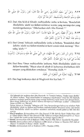 o1' .rl- 
612. Dari Abu Sa'id al Khudri rodhiyallohu arrla, ia berkata, "Rosululloh 
Shollallohu blaihi wa Sallam melaknat wanita yang meratap dan yang 
mendengarkannya.D" ikeluarkano leh Abu Dawud.6r, 
4t:', Jt i,'j't-',, *'*i:'cju qF; :!r ;j 
tafaq 
'alaih.6i3 
-;ir) ,Ju '-;'t 
+],, ,a 
. i l i t . l t f 
arJr -, --)-- . 
613. Dari Ummi'Arhryah rodhiyallohu bnha, iaberkata, "Rosululloh .9io1 
lallohu 'alaihi wa Sallarrrm embai'at kami untuk tidak meratan."M ut 
 , ' n ' r ' ; J , ' r J . ; J .11t 
. l J r - : L- o * i ' - r - , - r . - '' 1 '" 
.;*' -* t u"-6-lr' 
. : . t ' . . ' 
.4-J9 jJt' 
614. Dari Ibnu'Umar rodhiya)lohu 'anhuma, Nabi Shollallohu 'alaihi wa 
Sallam bersabda, "Mayat akan di adzab di kuburnya disebabkan oleh 
ratapan yang dilakukan untuknya." Muttafaq 'alaih.611 
615. Dan bagi keduanya dari al-Mughiroh bin Syu'bah.6t: 
trbi S:Liamahd ari avahnyad ari Abu Huroiroh. At''l irmidzi berkata," Hadits hasans hohih." 
Al ,{lbani berkata, "Rijal sanad hadits ini semuanya rs:rgoi sclain 'Umar 
bin Abi Salamah, 
p-;.hny ; ter .hpar pemb ic; ra,rnl rng semogah aditsnyat idak turun dari derajath asan, 
akan rerapi haditsnva ini .hohih karena rnempunyai beberapa rya,lrd." (.Ahkaantul 
Janaa iz (235), cer. Ma'arrlt. 
Dalam .9uaan ;t Tirmidzi 'Sebagian 
ahli 'ilmu 
berpandangan bahrva iru sebelum Nabi 
Shollallohu alaihi wa Sallam memberikan nr*,4.s*orl dalam-berziarah kubur. dan ketika 
Nabi Shollallohu'alaihi wa Sallant membert rukhshoh, masuk oadanva laki laki dan 
  J T I I J 
drr Dho'if sanadnya, dirirva,vatkan oleh Abu Darvud (3128) Bab 6n Nauh. Didho'ifhan oleh 
al Albani dalam.D6oii fAbu Dawucl( 3128).P adanyar erdapaNt luhammadb in al Hasan 
bin'Uqbah dari al'ahnya dari kakekrva, dan ketiga tigania dho if. 
r'lr Shohih, diriwayatkan oleh al Bukiori (1306), Muslim (936) B.rb at Tasydiitl frn Nilaahah. 
611S hohih,d iriu ayarkano leh al Bukhori (1288)d alam al Janaa iz, Nluslim (927) da6 a1 
MayTtt Yu'adzabu hi Bu*aa'Ahlihi Alaihi. 
"ri Shohih.d iriu'ayaLkano lch al Bukhori (1291).N luslim( 1593). 
240 Kitab lenazah 
 