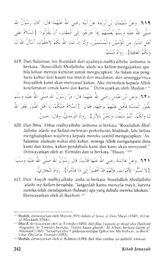 .,*-'.:,;.,. +{ r; "*<. 
619.D ari Sulaimanb in Buraidahd ari ayahnyar odhtyallohu 'anhuntat,a 
berkata," Rosululloh. fhollaIlohu'alaihiw a,9aIIanmt engajarkana pa 
bila kcluarm cnr-rjuku buranu ntuk mengucapkan'A: s Salama tasp eng 
hulri kubur drri kaun mu minin dan muslimin, dan scsungguhny.a 
Insl-aallohk ami akanm cnvusulk alian,A ku mcmohon kepadaA lloh 
kcsclamataunn tuk kami dar kamu." Di r iu'ayatkano leh 4usl im. , , r " 
-)-Ya' 'F 
. - - : , - i . . - ; - - : . . , . i -  ! . ; . 
, : ; . ) . t , 2 " . . ' ; 
. L-.! -i ! *j . .i- 
620. Dari Ibnu'Abbas rodhiyaJloltu 'anhunta,i a bcrkata," Rosululloh Shol 
lallohu 'alaihi wa Sallam melew,ati perkuburan Madinah, lalu bcliau 
menghadapkanrv ajahnvak epadam t'rekas ambilm engucapkan':A s 
Salaamu'a laikumr vahaia hli kubur, semogaA lloh mengampunid osa 
kami dan kamu, kalian pcndahulu kami dan kami akan mcn.usul. " 
Diriu'ayatkano leh at lirmidzi dan ia berkata." Ila.tan."6 20 
: , ' - : 4 o ; . ' - 1 
' j - , 
: s : " . j l ; q : ! 1 . 5 r ) L r v , r , , .1Y' 
.€);: ,')') {i":1 ,; .'il i.-ji -r, -jr; ,:-r_.1,' r ; I } 
621.D ari' Aisya h rodhiyallohu'anha, ra berkata:R osulullohS hollallohu 
'alaihiw a Sallamb crsabda", langanlahk amu mencclam ayi t, karena 
nereka telah mendapatkan( balasana) pav ang dahulu merekal akukan." 
Diriu'ayatkan oleh al Bukhori. "rr 
Shohih,d iri*'avatkano leh Nluslim (975)d alama l ./anaai z,lbnu 'lajah (15,17)(.l ,ihat 
a| Misy.kaah (.1764)). 
'' Dho'if, dirirlaratkan olch ar'lirmidzi 1,1053B)a bl laa I'equulua r Rolul idzaD alholal 
,llaqoohir. At l irmidzi berk:rta, llnrltts hasan ghorib.- Al Albani berkarr dalam .r/ 
Xlisykaah( 1765)", Sanadnvad ho'if,p adanvate rdapatQ obusb in Abi Dzibyan,i a dho if." 
Lihat Dho iil'a| 7 irnidzi (1053). 
"ri Shohih, diriwalatkan oleh al Bukhori (1393) laD,lL:Ll r.unha;t )n Sabbilil Amwttr. 
Kitnb ftnazalr 
 