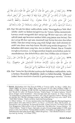 -. L '-. ^"o i -s- 
- .-,: .+-" 
. . i ' 
. i!t*r ::rq j'_r.: ri r ar::_ 
: 
!r"- 5 -L 
i t ^ 
 g ' r I I r 
" . 1 j . ' i : 
- l 3/."Le !_^i' 
^' .-t--' -t-* 'i ' 
. " , ,  1 , L . ' ' . ' i -:- ,r -l: J -r>- u 
i , " . ' , , 1," 
C_, !t ( t)l+) 
.-L---! ;;.. .-:; : :. :-r-, 
^ J L } D ' J . 
i e ' 
.iu;itjL',i L;.,-'",*L-. _;,; ),.;r ::.1, 
Jjt _,g,.i.-.,5 -r,,irj 625. Dari Mu'adz bjn Jabarl odhtivaltoh, 'rrr,4r' 'S".rngguhnya ),trabsi lol 
lallohu 'alaihi wa Sallam mengirimnya ke Yaman, beijau mernerintah 
kannva untuk mengambil dari setiap tiga 30 ekor sapi saru aaDr'atau 
raDrb .A( anaks apib erumur sctahunl ebih yang jantan ataub etina). Dan 
dari setiap 40 ekor sapi satu masrhlai (sapi bctina berrrmur dua tahun 
lebih). Dan dari setiap orang lang telah baligh (darr kartr dzinni) di 
ambil satud inar ataub aju J<aum,l, /ua r?rzyansge nilaid engannay ."D i 
keluarkano leh irnam 1.a1gli ma, dan ini lafazhA hmad. Dan at Tirmidzi 
nenghasank annya, ia mcngisya ratkank epadap erselisihanp adak e 
maushulannyad,a n dishohihkano leh Ibnu Hibban dan al Hakim.6 2t 
;1 =1-, ,iil 
- l*,._U :,U - : t d- 
, 5 " . . ) . - - > - _J . . = 
, i 
. ---d 
_t 
! -qJ 
, :., . i *i;!- -:- _"J' -:, -r-.-^.*, * l :*, + 
. { * - . : l j  . j ' * - . - - - i  . 1 : . ' ' , ' , 
,ri j l;i 
626. Dari 'Amru bin S1u'aib dari ayahnya dari kakcknya rodhiyallohu 'anhu, 
ia berkata:R osululloh5 1o1a1or1u'a lajhiw a.9allamb ersabda",S hodaqoh 
(zakat) kaum muslimin diambil di perkampungan mereka." Diriwa 
"ri Shohih.d ikeluarkano lch Abu Da$ud (1578).a r Tirmidzi (623),A n Nasai (2,152)I,b nu 
 lajah (1803)a. d Dar lmi ( 1, /382I)b, nrLA bi Svaibah( l  r ,12) .l bnu l l ibban (1i382)a, 1 
Hakim (lr'398)a, l Baihaqi( lVr'89,ll v 193).d arib ebenpaj aland ariA bu Wail clari lasruq 
dari lu adz bin jabal. At Tirmidzi bcrkata. 'Hadirs 
hasan. AI llakim berkara. Shohih 
sesuai dengan svarat S,vaikhoin.'Dan diserujui oleh adz Dzahabi. Al Albani berkata, 
"la scbagaimanata ng kcduanvak atakan,a dav ang mcngerakanb ahrra 'lasrurlt ldak 
mcndengard ari lu adz sehinggat erputus,t api tidak adah ujjahnyas anrrs t'kali Ibnu 'Abdil Barr berkata." Hadits tersebut tsabri dan bersambunp.' 
Al Albani berkata." Al A'masym erir.ry,rtkanJ arr lbruhinpga drn ,Irsruqd cngennvr, 
di kelur r kano leh Abu Da* 'ud (1577) ,a n Nl sa i , rd Dar imj ,l bnu Abi Svaib. rha. d 
DaroquthnJd,a na l Baihaqil.a dimure,4aa, 4o leh AshimIai rubinAbiNujuddar i Abu 
Wail dcngannyaD. ikcluarkano leh ad Darimi dari rbu Bak;r bin ,11asyd arinya.": l 
Albani bcrkata. Sanadin i hasanD. ari suduti ni pul.rA hm.rdm engeluarka(nV r2.13)a,k an 
tctapi ia tidak mcnycbutkan '1asmqd alam sanadnya,k ermudiania mcngcluarkan( ,,12'17). 
Demikian pula dari jalan Svarik dari rshim dcngannva I,rhat 57ro,4rl -Si2,'radai rcmpat 
nva masingm .rsing.(", 11l,.waa( 795)). 
250 Kitab Zaknt 
 