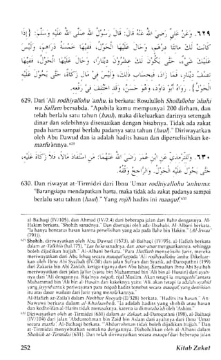 ''l;rtI 
' ' ( . 
r . ! I l + , r L 9 : l L , 
.,:.9 A r'?  E 
! a -  2 
..--., ;*i q=- .J'-J =L' _*: .*"r. rr:u . 
1-(+ ,JFr +)t je': ,lr:"": t'iy;s, :-U .r,S. ;,- C; 
'j4j 
4i":;" !,-- ,ttk'; J6 .,r -J: ,i.Lr)- L*.',j .-,r; L.-i. r+r lli; 
y, o, -*' f': ,!; r^, ,l'.',- Ji: 'J, {]'; 
629. Darj'lJi rodhiyaJlohu 'anhu, ia berkara: Rosululloh Shollallohu 'alaihj 
wa Sallam bersabda, "Apabila kamu mempunyai 200 dirham, dan 
telah berlalu satu tahun (.haul), maka dikeluarkan darinya setengah 
dinar dan selebihnyad isesuaikand enganh isabnya.T idak adaz akat 
pada harta sampai bcrlalu padanya satu tahun (iaur)." Diriwayatkan 
olch Abu Dawud dan ia adalahh aditsh asand an dipcrselisihkank e-nta 
rfit Annv a . 62e 
( 4.rt c].) j :ujii .lt ?'r'; rt ,' .s-_;lJ .1f . 
, ' . ' - 
. j-r 
.r :.i: r'-r . , .:>L 
r-t _ ..->-_ J- 
630. Dan riwayat at Tirmidzi dari Ibnu'Urnar rodhiyallohu 'anhuma. 
"Barangsiapam endapatkanh ana, makat idak adaz akatp adanlr sampai 
bcrlalu satu tahu n (haul." Y ang rojih hadrts int mauquf.$. 
al Baihaqi( lV/105).d an Ahmad (lVr'2,4)d ari beberapaja lan dari Bahzd engann,vaA.l 
Hakim berkata.' Shohihs anadnya.D' an diserujuio leh adz l)zahabi.A I Albani berkara, 
"la hanyab crsrarush asank arenap erselisihayna nga dap adaB ahzb in IIakim."( ,,111,-laa' 
(79tD. 
'' Shohih. diriuayatkan oleh Abu Dauud (1573). al Baihaqi (l'/95), a1 llalizh berkata 
d arr, at 
'lalkhiis(,haL 
175), 'Zaa 
6a irirs anadnvad, an ar.rara i.rarmenguarkannyas. chingga 
boleh dijadikan hujjah." Al Albani berkata, "Para llttllazh menyelisihi larir, mereka 
meri*ayarkan dari Abu lsha<ls ecaraa naugullepada'A1i roclhiyallohu bz-&u.D ikeluar 
kan oleh Ibnu Abi Slaibah (lVi30) dari jalan Sufvan dan Slarik, ad Daroquthni (199) 
dari Zakaria bin Abi Zaidah, kctiga riganla dari Abu lshaq. Kcmudian ibnu Abi Svaibah 
meriu avatkan dari jalan Ja far (1 aitu bin Nluhammad bin Ali bin al Husain) dari a) ah 
n1a dari ',{li dcngannya. Rijalnya rrrrTc;6r,i jal 'luslim. Akan rerapi ra ntunqothi antara 
Muhammad bin'Ali bin al ttus;iin dai kakeinya yaitu Ali. akan ietapi ia adalah:1a,4/ 
r ang 7i,t1'rrlu nruk pcriw ayatan para rsrgo-6h adirsi crscbur secaram aagrrf,I ang demikian 
itu atasd asarr ra;1a,d2a ri Jariry angm erol) kannya." 
Al llafizh az Zaila i dalam Nashhur Roorah illi328) bcrkata. 'Hadits iru haun." An 
Nar var v ib er katad alama l khulaa,h, , i , l . r ai lalahh rdr t s y rnu.h, )hih at ru hasan 
dan kcdho'iiana l Haritst idak nerusaknva,k arenai e dimulrr;7:?r;leh ',shim.' 
frr Diriwayatkan oleh at Tirnridzi (631) daan az Zakara ad Daroquthni (198), al Baihaqi 
(li,l10,1d) ari jalan -{bdurrohman bin Zaid bin Aslam dari ayahnyad ari lbnu Umar 
secara, zar,4:I Al Baihaqib crkata." Abdurrohman tidak bolch dijadikanh rLjjah. Dan 
ar Tirmidzi menyebutkan scmakna dengannva. Dishohihkan olch al Albani dalanr 
Shohijh at Tinnidzi (.631). Dan telrh dirirva,,atkan secara nr.ruqufdari beberapa jalan 
252 Kitab Zakat 
 