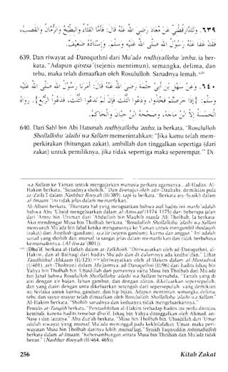 ; . - , . ' . ; | ' . 
( s,.l,!1 ! JL.il! * : ! 1 l _ . . u i r r -G : _ 1 j , . , r 
.la; i3u-1.,- L -. ri;:ui 
639. Dan rirvavat ad Daroquthni dari Mu'adz rodhivallohu 'anhu,iaber-kata," 
.1t. 
' * : 
n--"^;,1 
"* nt .1- 
,dapun gir.sr.s' (zs ejenis rnentimun), semangka,d elima, dan 
tebu,m akat elah dimaafkano ich Rosululloh.S anadnvale mah.u r') 
i , ' l ' ) ; r ' /  :au ^- 
iirr ,li, j"-u::!j 
6,10. Dari Sahl bin Abi I latsmah rodhivallohu ilrlru, ia bcrkata, "Rosululloh 
Shollalkfiu 'alaihi v'a SalJam mcmerintahkan: "f ika kamu telah mem 
perkirakan( hitungan zakat),a mbillahd an tinggalkans cpcrtiga( dari 
zakat)u ntuk pemiliknva,j ika tidak sepertigam akas eperempat". Di 
$a J -el lamkeY amanu ntuk mcngajar kanm anus iap er karaagamanva. . .lalal di r s .A l 
Hek imb c r kata," Sanadnras hohlh. Dan di setujuoi leh adz Dzahabi ,d cmi k ianp ula 
a,. Zaila l dalam.:?shbut Rooyeh( .llt3B9)r.a pi ia berkrra. Dtrlara asr Syaikhd ilarl 
tul /m a a m :' In i t idek it'lasd ahm menr.,rrfkira n.' 
l -,lbani berkata. Diantara hal yang mcnguarkan bahwe asal hadits ini m;r,4r'adalah 
behwaA bu'Lbaid rnengeluar kadna lam; / Anr ra/ ( l '171 1175)d ar i beberapaja lan 
dar i Anru bin l ] t smand ar i Abdul lohb in Nt Juhibn r . : r rL)r l i Tholhah.I a bc r kara: 
Akn mendengar Musa bin Tholhah berkata. Rosululloh Shollallohu'altihiua Sa/lant 
ncnrrrruh {u adzb in jabalk etikar ncngutusn.kr c '.rmrn unfuk mengambils hcxlaqoh 
izakar)d ari i rlrioi (gandum).. r1;i ri-( scjcn i sg andum l, Lurma dan anggur. lrri adalah 
srn.rdl ang shohih dan r'urr'.rf ia sangarj t']asd allm rnemar,4krr n dan ridak berbahalr 
kearurra,Annar. l.AI lrwae i.Bllj). 
"r'rDho'if, bcrkataa l llafizh da)ama t lalkhtish. llir!$lvatkrn olch ad DaroqLrrhnia, l 
I'Ifaaukdimhi,i dhauln al Baihaqic lar ih adi t s lu. r J z L. l . rn, l i , l . r i . ,nrnra. rkdcad hoi f in. " Lihat 
Ahkaant (11/1251r'"'')diriaarl,an olch rl llel,rm d.rl.rm .tl llu.sradn 
( l r '401)r.t h Thobronid alam. l1u) . tntnt .rtJ Lr r ru, lurhntil l ,16 r l : r r h. r i l i t sl s haqb in 
Yahya bin l holhahb in llbaidillahdari pamannvrv airu lusa binThoLhahd ari NftLa dz 
bin labalb ah*a Rosulul lohS hol lalL'hi ahtht ra Sal l . tnht c r s :hd: Jenl r r r .angc r r 
aln dengana i r hujan.l ahang ambut ,d an dengana l i ran,d i k c luar kans cper s cpuluh. 
dan lang diai r ic lenganu nrad i keiuar kans c t cngahd er i s cper sepuluhr l.n g c lemi k i ln 
iru bcrlakuu ntuk kurma,g andum,d an blji bijirn.- dapunr nt:nrimuns. lnrangkac. lclirna. 
lebu dan savur ma_vutre Lahd imaalkano lch RosululLoh.9 fu |allohu ;tLtihil ;t 5alJant.' 
Al I lak in ber kata, 'Shohihsa nadnvda: rnk eduanr 't:ird akm engc luar kann r . ' 
Penulis.:rrT lraqr),bAt 'rk:rta. 'PcntT5trlran 
al ilakim terhadaph .rdirsl ni pcrlLLd itlnjau 
kembali, k:rrenah aditst ersebutd ho if, lshaqb in Yah,vad itinggiLlkano lch Ahmad. an 
Nasai dan lainnva.'lbu Zur'ah berkara.' lusa bin Iholhah bin Ubaidill.rhd ari Umar 
adalahri*ryat yang nturstl. 1u adz mtnlnggal pada kekhilafahan Llmar, maka peri 
lvayatan ltsa bin lholhah darinva icbih nzursrllagi." Svaiki Iaqi,vuddrn rrr}rila-&rzfoi 
berkatad alam.r/l ma.rn, "Kcber,urnbungaann tara lusa bin Tholhah dan Xlu aclzt iriak 
I 'en; r . A, r .hA. r/,i , r , , r r i l l +o4.4bs " . 
256 Kitab Znkat 
 