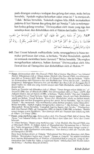 pada ditangan anaknya terdapat dua gelang dari emas, maka beliau 
bersabda',A pakah engkauk eluarkanz akate masi ni ?' Ia menjarvab, 
'Tidak.' Beliau bersabda,' Sukakah cngkau bila Alloh memakaikan 
padamu di hari Kiamat dua gelang dari api Neraka ?' Lalu ia melempar-kan 
kedua gelang tersebut." Diriwayatkan oleh imam vang riga dan 
sanadnya kuat, dan dishohihkan oleh al Hakim dari hadits 'Aisyafi ctr 
,:-! .:. a(t'"i .* l^iK +ii ,6 Irt'n, -^s: 
';i i'))  f: -;i ;s',,..i;i r;1), :u s,.i Fi ;, 
' - , . i ' . " . 
.J lrJr n>s>Lr r 
' ; , . 1 f 
, " i 
r 
. - ' 
' , , ' . , . , i-ql q i , ' - . 
:.:'trJ 
j i : , " , 
! j.r2r r-L,iJ r 
)_r1-) 
643. Dari Ummi Salamahr odhiyallohu 'aa,6as, esungguhnyai a biasa me 
makai perhiasan dari emas, ia berkata, "Wahai Rosululloh, apakah 
ini termasukm enimbun hana (kanz.ui)? " Beliaub ersabda",J ikae ngkau 
mengeluarkan zakatnva, ltttkan kanzun." Diriwayatkan oleh Abu 
Dawud dan ad Daroquthni dan dishohihkan oleh al Hakim.6rr 
6rr Hasan, diriwayatkan oleh Abu Dawud (1563) Bab al Klnzu X[aa Huna .? wa Zi]kaatul 
,Yu-l_ryrD ihasankan oleh al Albani daan Shohiih Abu Dawrrd(1563), dan diriu,ar.at 
kan oleh at Tirmidzl (637) Bab Maa /a a lii Zakaati| Huliyy. Abu lsa berkara, "Hadirs 
ini diriwayatkan oleh Mutsanna bin ash Shobbah dari Amru bin Svu aib ...semakna 
dcngannl,a.S edangkanl4 utsannab in ash Shobbahd an Ibnu Lahi'ahd ianggapd ho'if 
,ialamh aclitsin i. tidak:dr rrnS *hohih sarupund ari Nabi Shollallohua laihi vi Sallam 
lladits at Tirmidzi tadi dikatakan oleh al Albani: "llasan densan selain lafadz ini.' a/ 
Irwaall1ll296) dan al Misvlaah (1809).D an dirirvayatkano lih an Nasai (.')179B) ab 
Zakaatil Iluli.v'y, dan al Hakim (l/390), ia berkara, 'lladirs 
shohih." Dan dari'Abdulloh 
bin Syaddadb in al llaad berkata:K arni masuk kepada Aisyah isrri Nabi Shollallohu 'a.laihi wa Sallam, 'Alsyah 
berkata, Rosululloh Stiollallohu ll:ttht n a Sallant nasuk 
kepadakud an mclih'lr dirangankug elangd an perak, bcliau bersabda,'Apain i rvahai 
Aisyah " ALu menl,r"rb A[u mcrnlratnyau nruk bcrhiasu nrukmuw ahai Rosu]ulltrh, 
Beliaub ersabda.A pakah engkaum engeluarkanz akatnya7 ',ku bcrkata," lidak, atau 
Xlasyaalloh.B eliaub ersabda,'C ukupiah 
bagimu bagiin dari Neraka."'Dikeluarkan 
oieh Abu Dau.ud (1565), ad Daroquthni (205). al llakiin (l/389 390), ia berkata. shohih 
scsuald engans ,raratS laikhoin," dan disetujuio lch adz Dzahabid an didukung oleh 
al ;lbani. f,4/ Irwaa (296't. 
r't1H asan, yang marfu hya saja, diriu avatk an olch Abu Da,,','ud( 1564) Bah al Kanzu trfaa 
Huw.a I na Zakaatul Hulivl, dart A[tob bin Basvir dari Ajlan dari 
'Atho 
dari Ummi 
5al aman , 
A1 Alban i berkata," Flasany ang marfi hya saja." Lihar Shohiih Abu Da wud (t 56,1),d an 
al Misvkaah i1810). A1 Hakim dal^m dl-l,lustadrok dari Nluhammad bin aL luhajir 
dar iT sabi td engarnla( 1/390)i,a ber lata, I ladr r sL nrs hohihs c sur rd engans v , l runr l 
Bukhor id an t idakd i keluar kano leh keduanr . r .D . rnd i seruturolerhJ z Dzahabid, an 
ad Daroquthni (11105). 
Ibnul fauzi berkatad alam at Tahqiiq," A,luhammadb in Nluhajir dikatakano leh Ibnu 
Hibban: 'Memalsukan 
hadits atas 7i'rq.ri. Daiam at ltnctiih: "lni adalah kesalahan 
i . r . l l f . r r c n "V u h rmma Jb i n , r l  l u h - r . rt l A " d z d z t h b u l " nl a n g i n r .r , r n gr n me 
riwayatkand ari l sabitb in 'Ajlan. ia r./V,,r. rhh S1.rm. DrkrLuarkann leh 'lusiimd alam 
.9hohii hn r-a."( Nashb ur Roo1ah ili 142)) 
258 Kitsb Zakat 
 