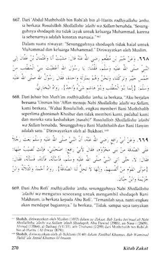 667. Dai 'Abdul Muththolib bin Robi'ah bin al-llarits rodhivallohu anhu. 
ia berkata:R crsulullohS hollalJohu. tlajhi ta S,tllatnb ersab.la",s esung 
guhnvas hodaqohit u tidak Iayaku ntuk keluargaM uhammad,k arena 
ia sebcnarnyaad alahk otoranm anusia. "66t 
Dalams uatur iwayat :" Sesungguhnysah odaqoht idak halal untuk 
4uhammad dan kcluarga Muhammad." Diriwayarkan oleh Nluslim. 
668. Dari lubair bin {uth'im rcdhiyalloltu anAu, ia berkata, "Aku berjalan 
bersama'l Jtsmanb in 'Affan mcnuju Nabi Shollallohu 'alajhiw 'aS allam, 
kami berkata, 'Wahai Rosululloh, engkau memberi Bani 4uththolib 
scpcrlima ghonirnah Khoibar dan tidak membcri karri, padahal kami 
dan mereka satu kedudukan (nasab)1 ' Rosululloh Shollallohu 'alaihi 
wa Sallambersabda,'SesungguhBnaynai N {uththolibd an BaniI lasvim 
adalah satu." Diriwavatkan oleh al Bukhori.6is 
)B_, 
669. Dari Abu Rofi' rodhiyallohu anzlu, sesungguhnl.a Nabi Shollallohu 
' : t laihiw a mengutuss cscorang untuk rnengambi ls hodaqohB ani 
N1akhzumi,a berkata kepadaA bu Rofi', "Temanilah saya,n anti engkau 
akanm cndapatb agiannya."la berkata," Tidak,s ampais ayat anyakan 
"' Shohih,d iriuayatkano leh luslim (1072,tl alan az Z;tk;ut,E ab larIu lstim u/a/i tr'abi 
,lhollallohu alaiht *a Sallan'alash -lhodaqcth, .hmad (1706.{)a, Baihaqi( 'll,'31).'Ihoharvi 
Abu Darvud (2985), an Nasa i (2609), 
l a rh 
(1,/299d)a ri NlurhrhoLibb in Robi. rh 
bin al Harits. (11 lnr (879)). 
"i Shohih,r lirirvavatkano leh al Bukhori (3140) ddlamF ,trdhul Khuntu.r,lh b i.rmtnrl 
laul;tl 'lt.lnrta/ A/turnu, /i/ /m,un. 
270 Kittb Zakat 
 