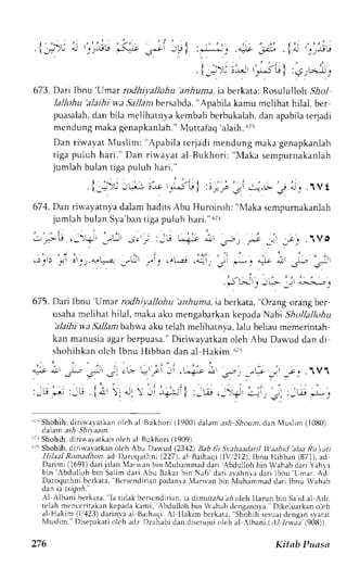 I 
j r - . j ! j 
" ' : , . 
- i ' 
. i_- ), c ! _.-r,ee F-.lt J-"r' _u I :**_' .* ,:-Lr . iqJ !r_rrr 
. l -=:)j i.-- '-iu 
f :.s -.^*, 
673.D ari Ibnu'Umar rorlrli yaJlohu 'anhuntai,a berkata:R osululloh5 ?r/ 
lallohu 'alaihi wa Sa11azb ersabda," Apabila kamu mclihat hilal, ber 
puasalahd, an bila mclihatnyak embali berbukalahd. an apabilat cqadi 
mcndung makag enapkanlah."N ,Iuttafaq'a laih.r ri3 
Dan riwayat Nluslim: "Apabila tcrjadi mendung maka genapkanlah 
tiga puluh hari." Dan riuavat al Bukhori: "N{aka sempurnakanlah 
jumlah bulan tiga puluh hari." 
J " . , , . , , - - 
' . ; : r 
. r . : , : _ = - , - . : " - r - . - c . J t ! l : i r . i j : J - - - ^ - - . j - ; " . f Vt 
671.D an riu''ayatnyad alamh aditsA bu Huroiroh: "NIakas cmpurnakanlah 
jumlah bulan Sya'ban tiga puluh hari." 67r 
-FU .-'-o- _-- - ; , . : : , , * i - * -s--t . - - r , - _;" .1VO 
'i 
.j',ri 
!',r,.ut"-: n|Jt, i,,1t-,i ,"-ii, -li -Lt -c ):r,3 ,.;, 
.Sf-fr, 
'ir- 
,: i;::. ^ 
675. Dai lbnu 'Umar rodhi.vallohu 'anhuma. ia berkata, "Orang orang ber, 
usaham elihat hilal, makaa ku mengabarkank epadaN abi Shollallohu 
'alaihi wa Sallambahr."'a aku telah neliharnya, lalu beliau memerintah 
kan manusiaa garb erpuasa.D" iriwayatkan oleh Abu Dawud dan di 
shohihkan olch Ibnu llibban dan al Hakim .,ii 
* o, l;;, .rit; ; r,;i :i .L"a;i ,, c-, -,w r' 
:-.; ,- :-j . 1i :, .1, ,: -,.i'l :-w .-.-o.I *.. 
: ' 
:J!,rJ 
"rrShohih. diriwayatkan oleh al Bukhori (1900)d al;rn ash Shount,dan l4uslim( 1080) 
daam ash Shilaan. 
i ; ' Shohih,d i r i *ayat kano leha l Bukhor i( 1909) . 
ir5 Shohih, diri*'avatkan olch Abu Dauud (2342) Bab lii S.y.thaatlatil lfeahid 
'elaa 
Ru tati 
llilaal Ronadhon, ad Drrocluthnl (227), al-Rrihaqi flV,12l2). Ibnu Hibban (871),-ad 
Ilarimi (1691)d ari ialan Iarr.r'anb in l{uirammadd ari Abdulloh bin Wahabd ari Yahra 
bin' , bdul lohb in Sal 'Bcrsendirian 
imd ar i Abu Bakarb in Naf i 'dar ia vahnrad ar i l bnu'Limar .A d 
Daroquthni .b-crkara, 
padanla lanvan bin Nluhemrnadd ari Ibnu Wahab 
aan ta 6tqon. 
Al Albani berkara. 'la 
tidak bt'rscndiriani.a cli,:nrzr:rai,i- ro leh llarun bin Sai d a] Aili. 
telahm t'n<:r,rirakakne padak ami; Abdulloh brn Wahabd engannla. Dikeluarkano leh 
a]-Hakim (1,/,123d)a rin_"-aa1 B;ihaqi. {l llakim bcrkata," Shohih sesuadi cngans yarrr 
NIuslim."D isepakatoi lch adz Dzahabid '(908)). 
an dlserujuio lch al llbani.(,t/ IrLr.r,-r 
276 Kitsb Puass 
 