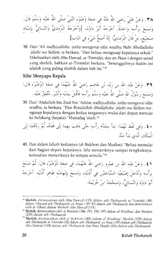 : - tJ 
,t-L- _, 4rlt 4!i 
J'l:, 
, : , , : ) ' . 
rL*L iLJl . i-1." Jl 
38. Dari 'Ali rodhiyallohu hnrlu mengenai sifat wudhu Nabr Shotlallohu 
'alaihi w.a Sallam, ia berkata, "Dan beliau mcngusap kcpalanya sekali." 
Dikeluarkan oleh Abu Dawud, at Tirmidzi, dan an-Nasa i dengan sanad 
yang shohih, bahkan at-Tirmidzi berkata," Sesungguhnyah adits ini 
adalah yang paling shohih dalam bab ini."r8 
Sifat Menyapu Kepala 
. t , - " ' t , 
- 
t - 
:JU i;,Jr ai-." j Li-:r itt -;; "_^aG _j rjj _, n J; Jij .11 
, ' . , ' , , . . , i . , . . 
" : i . | , 
.a: r . '_ ; -c" .j )1 j . t+. _tsu: , , t $: X- c. ! lJ . l - r 4. !1_ y) :uj 
39. Dari'Abduiloh bin Zaid bin' Ashimr odh i ; tllohu ;nrlr mengenais ifat 
wudhu, ia berkata, "Dan Rosululloh Shollallohu 'aJaihi wa Sallam me-ngusap 
kepalanya dengan kedua tangannya mulai dari dcpan menuju 
ke belakang (kepala)."Muttafaq'alaih.r, 
40. Dan dalam lafazh keduanya (al Bukhori dan Muslim): "Beliau memulai 
dari bagiand epan kepalanya,l alu menariknya sampait engkuknya, 
kemudian menariknya ke tempat semula."r0 
";t 
rr Shohih. diriwavarkan oleh Abu Darvud (115) dalam ari Thohaaroh, ar Tirmidzi (48) 
dalam lbwaabath Thohaaroh, an Nasa i(92 9l)dalam rtil o.4aaroi. dan dishohihkan 
o el -. r l  lbar r .d al "m ;h, 'hi th. tbt l l lan uJ , l l  , . 
rq Shohih, diri$-ayatkan olch al Bukhori (186, 191, 192. 197) ddam al Wudhuu, dan Nluslin 
(235) dalam a rh - Thohaaroll 
'' 
Shohih, 'Ihohaatoh, 
dirirva,vatkano leh al BrLkhori( 185) dalam al V'udhuu', lusJim (235)d alam 
ath 
at Itr'rr,idzi (32) dalam ,fi Thohaarth, dn Nasa i (97) dalam ar,4-Thohaaroh, 
-bu Llarvud (l l8) dalan;ri I hohaanth, tlan lbnu N{ajah( ,13,1d) alam ath Thohaaroh. 
20 Kitab Thoharoh 
 