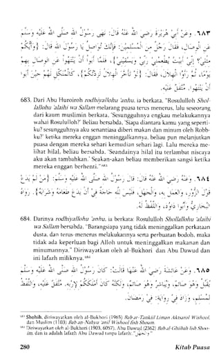 ' ' . 1 : - 
t 
' ' 
- 
r _  r i l : _ r r 
i i ' :,;,.+ : i i 
.!r , _*f L- _t*,r_i iL P : 
J,, 
l_+;jj: Jl l_cJi 
/ t 
t , / l ) /  
p-* D ! | F_,..) 
!-&l ' t"z 9' 
683. Dari Abu Huroiroh rodhi;,allohu bniu, ia bcrkata, "Rosululloh 51o.1 
lallohu'akihi wa Sal/an melarang puasa terus menerus, lalu seseorang 
dari kaum muslimin berkata, 'Scsungguhnya 
cngkau melakukannya 
uahai Rosuluiloh?B' eliaub crsabdaS, iapad iantarak amu yangs epeni 
ku? scsungguhnvaa ku senantiasad iberi makan clanm inum oleh Robb 
ku?'ketikam erekac ngganm eninggalkannvab,e liaup un mclanjutkan 
puasad enplanm erckas eharik emudians eharil agi. Lalu mcrcka me 
iihat hilal, beliau bersabda,S eandainya]r ilal itu terlambatn iscaya 
aku akant an.rbahkanS.'e akan-akabne liau mcmberikans anssik etika 
m e r e l , e n o o , n h n r h . n r i ' ' 
. - . - . i . . r . - i . - 
' - 9 4 r ' r ( . + ! l 
' l ' , . L r 
o ' _ t _ r . f a f  { a t t ) ) 
{.rt {il -l-r a-!l * , ., 
ar-,ji ,.,;; "il ,; 
684. Darinya rodhiyalhhu anfiu, ia berkata: Rosululloh Shollallohu alaihi 
w,aS allamb ersabda", Barangsiapay ang tidak meninggalkanp crkaraan 
dusta. dan tems mencrus melakukannva scrta perbuatan bodoh, maka 
tidak ada keperluan bagi Alloh untuk meninggalkan makanan dan 
minumannya." Diri*'ayatkan oleh al Bukhori dan Abu Daw'ud dan 
ini lafazh miliknva. 68r 
JL< : ' . : j U Qi : t t ' p , i - j ' l 6 ' . i j .1Ao 
i:';i-': '*1t- ,;r:u' 
"3'Shohih,d irirvavatkano leh al llukhori (1965)B aba r Tankitl Liman,lltsarol llishool, 
dan Nluslim (1103) Bab an Nah.vu aniJ ll'ishool fish Shoun. 
'3r Diriwayatkan oleh a1 Bukhori (1903,6057), Abu Danud (2362) Bahi (|hiih;th ltlsh.9hoo 
rin, dan ia adalahl afazhA bu Darvudt anpal afazh:."_6*11 " 
280 Ki tnb Puass 
 