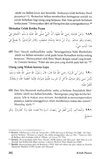 'alaihi v,a Sallamlewat dan bersabda,'K eduanya tclah berbuka (batal 
puasanyaf' "J).'K emudianb eliau memberikank eringanans etelahi tu 
untuk berbekamb agi orangy ang berpuasaD. an Alas pemah berbekam 
ketika puasa." Diriwayatkan oleh ad-Darcqu*rm dan ia mengua*annya. s 
Memakai Celak Ketika Puasa 
F51 ,.:;; _;- ..r,rr 
-f: ) 
,5' 
._ ; l r L J l 1-^ 
689. Dari'Aisyah rodhiyallohu'a,e-&a: "Sesungguhnya Nabi Shollallohu 
alaihi wa Sallam memakai celak pada bulan Romadhon ketika sedang 
berpuasa.D" iriwayatkano leh Ibnu Majah dengans anady angl emah. 
At-Tirmidzi berkata, "Tidak ada satu pun yang shohih pada bab ini."oeq 
Orang yang Makan karena Lupa 
,'l-': 4i i, .r.,-"- 1, 
.{ir;-_., l' ';:Li cu ,L'n : ' l 
! iJ r-, +,r q .! /l 
,.J9 ;,a:-a 
..aF ) 
' i 
5 i - l : i L - . t 1 '.111 
' l - , - . , 
. - s r , l 5 _ r L r ) ) r 4 - , 1 t . 
'l'-'t 
:u,iu it ir 
690. Dari Abu Huroiroh rodhirallohu bz.4u, ia berkata: Rosululloh 5r1o1 
lallohu 'alaihi wa 5a.11abnel rsabda," Barangsiapay ang lupa ketika ber 
pursr . lalu i r makana taum inum, hcndaklahi a menyempurnakan 
puasanyak, arenas esungguhnvaA lloh memberinyam akand ar minum." 
Muttafaq 'alaih."'!') 
'ssS hohih. dikcluarken olt h ad Daroquthni{ 239)d arinyaa l 13aihaq{iT r1268)A d Daro 
quthni bcrkrta. Scmuanaa .i/qor.a ku tidek ncnqctehui adanvr r//ar. Disetujuio leh 
al L3aihadqai nd i setujuoi Leha Lr  ibani .( ; / I t vaa ( I  " '73) ) . 
s'Shohih, dirinalarkan olch lbnu 1ajah i1678) dalam ash Shi).aan, Bab illita /.1 a lis 
Si n aak s al Alhu.l lish Shoo tn dan id talam ,|hoh ii h lbnu ,rll7.r,4( no. I 369) 
''' Shohih, dirirr avatkan ole1r al llukhori (),9.) hh a:h Shoo im ilza ,.lkala .tu Starih;t 
l.r.r-s4zz. Nluslim {1 155) dalam .rr,4 .5}rva;m. 
282 Kitab Puasa 
 