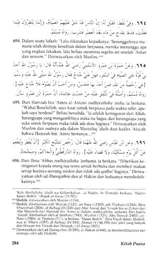 --+ -:_4 1-:1-. .,="a-L .+J, ,; ,J _-L: J. :- _.-rj :;j ?, 1C t 
l:iii, -i.,*; ;; :6 r ahn;,a^; 
694.D alam suatul afazh:" l,alu dikatakank cpadanya:'s esungguhnvam a 
nusiat clah ditimpa kesulitand alamb erpuasam, erckam enunggua pa 
yang engkaul akukan, lalu beliau rnemintas egclasa ir sctclah. Ashar 
danm inum. " 'D i r iwavatkano lch NIusl im.6r l 
' : . 
-L,r r-!L_ _r_, L :-rli 4,1.ar nl Jj) .J^.'l-y 
I j;"e J "p _; _. .1q O 
,r-14o;, .rL ":,:', *,;t ,-i i _+.; .; it-., .jr. t_ii ! , . 
' , i . a . - r - . i , , 
. i.",9 -,.r- )'-r ,_"-.:, ;1 ._-.-I i i . t _,,_r l'_*-^, + ,Lr I j".r (.!r _,. ;!.r-r I .5A I 
' , - 
._!, _r _-.-t _.1 r,--> Jr r 4^:-i l-r J- -l> "r a*, ,:r:rt ,St 
4l,a, ,l* .t_l_, 
t rq5.D . r r iH anz. rhb in Amru al  , . l , tni rodhi ra l l t ,ht r' , rnhui.a berkar . r , 
"Wahai Rosululloh,s ayak uat untuk berpuasap adar vaktus afar,a pa-kah 
sayab crdosa?B" eliaub ersabda",l a adalahk cringanand ari Alloh, 
barangsiapyaa ngm engambilnvam akai tu bagusd, an barangsiapvaa ng 
suka untuk bcrpuasa maka tidak ada dosa baginya." Dirirvayatkan olch 
 ' lusl im dan asalnyaa dad alamM ut tafaq'alaihd ar i hadi ts'Aisyah 
bahwa Hamzah bin 'Amr-u 
bertanva...i,ei 
' . " . r - 2 , 
,-,4: fu-; I .,-a +--J,---.:,, L-i-, i , - _-J _- ,.1:".111 
I j : ' . , I ' . r - > > s r . . . . - : t - ' . , 
J . r J . . r ' , - . ; . i - = e . _ r J ) ! . + . * r ' . . . - J * J 
696.D ari lbnu'Abbas rodhiyallohu 'anhuma.i a bcrkata," Dibcrikan ke 
ringanank t'padao rangt ua rentau ntuk berbukad an mcmberim akan 
sctiaph arinyas eorangm iskin dan tidak adaq odho'baginya."D iriu,a 
yatkano lch ad-Daroquthnid an al Hakim dan keduan,vam cnshohih 
kannya.6e6 
Nabi ;'holl.tlhthu alaihi wa,Jt/lant keluar.. al Hadits. Ar Tirmidzi berkarr. Iladirs 
hasan shohih. (Rujuk al ltv)t (,1157)) 
r 'eSr hohih.d i r iw,arat kaonl ehN lus l im( 1114) . 
('q5S hohih.d ilelurrkan oleh {uslim (1121). an Nasai (2303),a th Thoha*i (1i33,1)tb, nu 
Khuzaimah( 2026)a, l tsaihaq(i lr,/2.13d)a ri Abul Asrradd ari '[rrl.ah 
bin az Zubair dari 
Abu lIaror''ih dari Hamzah bin'Amnr al Asami rodhirallohu anhuna. Dxn hadits '-A.israh 
diteluarkan oleh al Bukhori (19,13)N. 4uslim( 1 i2l). Abu Dawud (2,102)a, n 
Nasai (230,+)a,t Tirmidzi (711).i a berkara", Hasans hohih."I bnu Nlaiahd alan Shohith 
nya.al Albani (1357),a l Baihaqi( lV/243),A hmad (Vt,/16,193d) ari-jalanv ang banyak 
dari His,vamb in'Urwah dari tlamzah. (.,1/I rwaa (927)). 
"q6D irir'"ayatknno leh ad Daroqurhni (ll/205),a l Hakim (tr'440)i,a menshohihkannvad an 
J i .etuiu , , leLr Ll z D. ,ahrhi . 
284 Kitab Puasa 
 