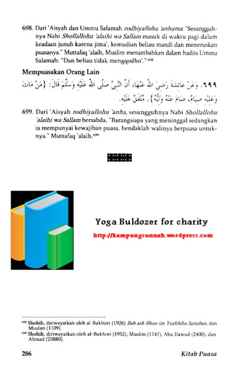 698. Dari 'Aisyah dan Ummu Salamah rodhiyallohu aa.iazra "sesungguh-nya 
Nabi Shollallohu 'alaihi wa Sallam masuk di waktu pagi dalam 
keadaan iunub karena jima', kemudian beliau mandi dan meneruskan 
puasanya." Muttafaq 'alaih, Muslim menambahkan dalam hadits Ummu 
Salamah: "Dan beliau tidak mengqodho'." osa 
Mempuasa'kan Orang Lain 
.rL, -/. ] '1, -l- . 4-l-9 dXl fz, 
(> J.!r J' 
- 1 ' - 
699. Dari'Aisyah rodhiyallohu 2ar1a, sesungguhnya Nabi Shollallohu 
'alaihi wa Sallambersabda, "Barangsiapa yang meninggal sedangkan 
ia mempunyai kewa.jiban puasa, hendaklah walinya berpuasa untuk-nva." 
Muttafac'alaih.6s 
6esS hohih, diriwayatkan oleh al Bukhori (1926) Bab ash Shoo im Yushbihu /unuban, dan 
Muslim (l109). 
6s Shobih, diriwayatkan oleh al Bukhon (1952), Muslim (1147), Abu Dawud (2,100),d an 
Ahmad (23880). 
,ta-.c ,.:;; a;, .'f f f 
286 Kitnb Puasa 
 