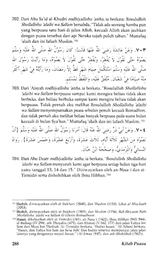 702. Dari Abu Sa'id al Khudri rodhiyallohu 'anhu, ia berkata: Rosululloh 
Shollallohu 'alaihi wa Sallambersabda",T idak adas eorangh amba pun 
yang berpuasas atu hari di jalan Alloh, kecuali Alloh akan jauhkan 
dengan puasa tersebut dari api Neraka tujuh puluh tahun." Muttafaq 
'alaih dan ini lafazh Muslim. io2 
.b: 4te i' ,- i' -; ,.l :J.! +rt ; _s"- ) e,:JG _*., V. r 
' | o : . . , , : . 
. , . ' . . , : - 
: 1 ; J ) . ' ' - + ) , P - s - : * . : . F - ' - f s " ' - - 
, t ,+- g 4 . - t ) ' . " ' . J L - a - . ;  . 4 * t , ' 1 " . _ , ^ ( : l , ; , e; j - - 
' , , 
; , . ' . ; , . 
, 1 . i ' . , ' . , - 1 . . " .*L*_JL_;U _,".J r:j- .ti, i t? i 
703. Dari'Aisyah rodhiyallohu 'a,rzlai,a berkata, "Rosululloh Shollallohu 
'alaihi wa Sallam berpuasa sampai kami mengira beliau tidak akan 
berbuka, dan beliau berbuka sampai kami mengira beliau tidak akan 
bcrpuasa. Tidak pernah aku melihat Rosululloh Shollallohu 'alaihi 
wa Sallam menyempurnakan puasa sebulan penuh kecuali Romadhon, 
dan tidak pemah aku melihat beliau banyak berpuasap adas uarub ulan 
kccuali di bulan Sya'ban."M uttafaq 'alaih dan ini lafazhM uslim. r0r 
, i l j - : i - o ' ; , - - L t ' - r ) Lyi :-G L 
" 
- , - , , . , i 1o..v. t 
( ' - ' . . . . , ' . , " ' . - a . - ' . . ' ' . : ; . , t 1 : ! . ; , a . , 
rl".' . il/"-.r ---->- ) .i,-:.e 
-.r.'.. 
, !.-ji .:.).i ,'Lt i-i'-i r+:- 
r 
:.jt 
,:".2- 
: , - . JL,- :ir'01-i^)j,.,5*'/tj s.uJ: 
704. Dari Abu Dzan rodhiyallohu hnAu, ra berkata, "Rosululloh Shollallohu 
'alaihi wa Sallam menluruh kami agar berpuasa setiap bulan tiga hari 
yaitu tanggal 13, 14 dan 15." Diriw.ayatkan oleh an Nasa i dan at 
Tirmidzi scrta dishohihkan olch Ibnu Hibban.70i 
;1'rS hohih,d iriuayaLkano leh al tsukhori (2840),d an iuslim (1153).L ihat al Misykaah 
(2053). 
;r!rS hohih,d iri*'a,vatkano lch al Bukhori (1969).d an Nluslim (1156)B ab ShiyaamN abt 
Shollallohu'alaihi wa Sallan lii (]ht>iri llomadhoon. 
iL'rH asan,d ikelurrkan olch atrlirmidzi (761),r n-Nasa i (7,122)l,b nu Hibban (9,{3,9,11). 
al Baihaqi( lV,294),a th Thoyalisi( 475).d an Ahmad (-t 162,1 77)d ari jalan Yah.vab in 
Sam dari Musa bin Tholhah. ,r Tirmidzi berkara. I ladits hasan. .l llbani berkata, 
"Hasan, dan Yahya btr' Sam laa ba sa bihr. Dan hadits rersebut mempunyai jalan jalan 
lainn,va_ vangd engann_vam ejadi hasan. (,{I Lwaa 1947),d n ash Shohiihah 11567)). 
288 Kitab Prtasn 
 