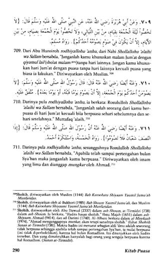 )) 'iu ,:'- it ua, ;;-'r^ "c- 
,i r r . v . C 
n)- a A)9 atl :L2 ) .Jt- 
 r - e ! : l y 
q q 'V,f, i;.i|;;'t't,J.s' q.q ,lg,'*--t^t lir-x 
.Fu 0' t ) .1t < t t o t l a . '_/ ' 
r_' -4r s r * " -l P e J N 
,ri t1 .6ti.)t 
709. Dari Abu Huroiroh rodhiyallohu 'anhu, dai Nabi Shollallohu blaihi 
wa Sallam&rsalcda, "fanganlah kamu khususkan malam |um'at dengan 
qiyamul IaiI (shdat mabrn r.j)tanpa hari lainnya. Jangan karnu khusus-kan 
hari Jum'at dengan puasa tanpa hari lainnya kecuali puasa yang 
biasa ia lakukan." Diriwayatkan oleh Muslim. ?@ 
 r t . - L - - 
) t .f* ) 
.41-eP 
710. Darinya pula rodhiyallohu hnhu, iaberkata: Rosululloh Shollallohu 
'alaihi wa Sallambersabda," langanlah salah seorang dari kamu ber-puasa 
di hari jum'at kecuali bila berpuasa sehari sebelumnya dan se 
hari setelahnya." Muttafao {alaih. 7r0 
'J';'r"Ji 
r;1] : ju l--, * ii *t .i,r 
^* ?rtn j Q; '^-',. v t t 
.r:Li';F.1:_t ;i*it i', .{f;'r; x";,C, :_:;:^ 
711. Darinya pula rodhirallohu iznrla scsungguhnya Rorululloh Shollallohu 
alihi wa Sallambenabda, "Apabila telah sampai pertengahan bulan 
Sya'ban maka janganlah kamu berpuasa." Diriwayatkan oleh imam 
yang lima dan dianggap mungkar oleh Ahmad.Ttl 
Turshohi!, diriwayatkan olch Muslim (1144) Bab Karoohatu Shiyaam yaumil /umu'ah 
Munhridan. 
7r0S hohih, diriwayatkan oleh al Bulhori (1985) Bab.9noum Yaumil Jumu'ah, dan Muslim 
(1144) Bab Karoohatu Shiyaami Yaumil,/umu'ah Munfaidan. 
?ll Shohih, diriwayatkan oleh Abu Dawud (2337) dalam ash Shourn, at Tirmidzi (738) 
dalan ash-Shoum.la berkata, "Hadits hasan shohih." Ibnu Maiah (1651) dalam asril 
Shiyaam, Ahmad, (9414), dan ad Darimi (1740). A1-Albani berkita dalam al Misvkaah 
(fc74),'Ahmad menganggapnya munkar, akan reupi sanadrya shohih.' (Uhar .shohtih 
Sunan at Tirmidzi (7 38)). Makra hadirs ini menurur sebagun ahli ilmu adalah seseorang 
tidak.berpuasa sehingga apabila telah sampai penengahln Sya ban, ia mulai berpuasi 
(ini tidak diperbolehkan), karena bal bulan Rbmadhon. Ini'diruniukkan oleh hadits 
tersebut. Dan yang dimakruhkan hanyalah bagi orang yang sengaja berpuasa karena 
hal Romadhon. (.9aaan at- Tinnidzt) 
290 Kitab Puasa 
 