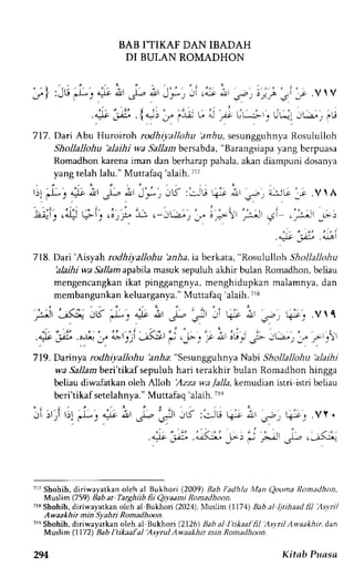 BAB I'TIKAF DAN IBADAH 
DI BUH.N ROMADHON 
D I 
- / l : J u *s^* 6 ' , r - - . 1 J - * ; ; . " r " L g ' t . ' - . t , . i ,r.VlV 
t r ' ' , , : 
.")t :-Xl .l 
".,) -J" '-r-a; L. "l rs !t--;-t. ULr. Jti,, '1.; 
717. DartAbu Hrr.oiroh roOnr*r,onu:orf r, r".,,r.rgg.,frnyR" orr.lnlloh 
Shollallohu 'alaihi wa Sallamb ersabda",B arangsiapyaa ng berpuasa 
Romadhonk arenai man danb erharapp ahalaa, kand iampunid osanya 
yangt elahl alu."M uttafaq'a laih7. r7 
l)l _r.f :-:iU 
Tl, J 4:It 4!l !jr-,, dl lJ-J 
rw.a- 'tl' 1 ' r ' r , ' i : ' . . .a4 r ? , ) . o ) P I ; r - - j L r r , r 
'u"."'1 
a-;iG:; .V  A 
,;-rjl .9t c,*r1 1>:: 
, i . " ' . - , i " i 
. a:lt 
_iJU, .4-LAl 
+lt ,lJ I 
7 1 8. Dari' Aisy ah rod h iya lloh u'a n h a, ia berkata, "Rosululloh S h o l l a ll o h u 
'alaihj wa Sallam apabila masuk sepuluh akhir bulan Romadhon, beliau 
mengencangkanik at pinggangnya,m enghidupkan malamnya,d an 
membangunkank eluarganya.M" uttafaq'ialaih7. r8 
F' -"L1, JK.-L-. 4o ^, J-- 
"-u -' k- i ,.-; q-"c... Vrl 
" . ' . 2 " ' : ' ' ' - , ' : - - : i 
.A4t gj .o-^,. j" 4rrt)1.-r>.:t' fJ ,_lr: -. P.Jl' ou-' -j- -jt"rr- r iL-')' 
7-19. Dannya -dhiyr ohu hria: "sesungguhnya Nabi Shollallohu 'alaihi 
wa Sallam berl'tlkaf sepuluh hari terakhir bulan Romadhon hingga 
beliau diwafatkan oleh Alloh Azza wa /alla, kemudian istri istri beLiau 
beri'tikaf setelahnya.M" uttafaq ralaih.7 re 
Ji , r r ir ; ' d-s^* ; J- - : . f ' -16: f^ru4 - i , s- .  -_. .Vy. 
.4;"j-".;<; F., i';J *,J,<;" 
717S hohih, diriwayatkan oleh al Bukhori (2009) Bab ltadhlu Man Qo()ma Romadhon, 
l4uslim t759) Babar Targhiib fii Qilaami Romadhoon. 
7'3 Shohih, diriwayatkan olch al Bukhori (2024), Muslim (1171) Bab al ljtihaad lil Asvril 
Awaakhir min Syahri Romadhoon. 
7lq Shohih, diriwayatkan oleh al Bukhon (2126) Bab al I'tikaal fil 'Asyril Awaakhir, dan 
Mtslim (1772 Bab I'tikaa.fal 'Asvrul Awaakhir min Romadhoon. 
294 Kitab Puasa 
 