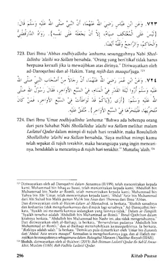 ,.lLI .-r2 , ?t-9 J J, q 
.rl= .5- 
' -rr ! L-+lt dr l 
{i*:.L;1i ir 
:JL; -Lt 
.r5)lJJl 
723. Darr lbnu'Abbas rodhiyallohu 'anhuma, sesungguhnya Nabi .9io1- 
lallohu 'alaihi wa Sallam bersabd,a",O rang vang beri'tikaf tidak harus 
berpuasak ecualij ika ia mewajibkana tasd irinya." Diriwayatkano leh 
ad-Daroquthni dan al Hakim. Y ang rojih dan mauqufjuga.T2 
at ,-; 
..lt - ;(llr .rl; 
- 
; ' ) 
, 'r 
"l 
' "' ' - , i . 
. L--!l 4lJ|_. 
!-j:i,Ji_. 
(li_: .>Lrlj 
I *''-- 
724. Dair lbnu'Umar rodhiyallohu 'anhuma. "Bahwa ada beberapa orang 
dari para Sahabat Nabi Shollallohu 'alaihi wa ,lallam melihat malam 
Lailatul Qodar dalam mimpi di tujuh hari terakhir, maka Rosululloh 
Shollallohu 'alaihi wa.9a11anbre rsabda,'S ayam elihat mimpi kamu 
telah sepakatd i rujuh terakhir, maka barangsiapay ang ingin mencari 
nya, hendallah ia mcncarinya di tujuh hari terakhir."' Muttafaq alaih. ru 
TrrDirinayatkano leh ad Daroquthnid alamS una,any(al lr'199)r,e lahm enceritakank epada 
kami; Muharrmad bin Ishaq as Suusi, telah mencerjtakan kepada kami; 'Abdulloh 
bin 
Muhammad bin Nashr ar Romli, rclah menceritakan kcpada kami; ,luhammad bin 
Yah,va bin Abi Umar. teiah mencerit;kan kepada kami; Abdul 'Aziz 
bin Muhamrnad 
dari Abi Suhail bin Malik paman Malik bin Anas dari fhorlus dari Ibnu'Abbas. 
Dar diriwayatkan olch al Hakim dalama l MLtstadro*.i a berkata," Shohih sanadnva 
dank .duar rat idakm cng" luJ r k . rnn!dra nd 'nr i ' r xl aqrs r r ;dnra. {o Daroqurhnbrc r 
kata," Syaikhi ni mernar,&k annva "Syalkh 'Abdulloh 
sedangkanla ng liinnlr riiak. Dalami t Tanqiih: 
tersebut adalah 
bin triuhammad ar Romli." Ibnul Qothrhon daiam 
kitabnya berkata, " Abdulloh bin Muhammad bin Nashr ini, aku tidak mengetahuinya." 
Dan dirirvayatkan oleh al-Baihaqi, ia berkara, Bersendirian padanva 'Abdulloh bin 
Muhammad ar Romli," dan al Baihaqi mcnshohihkan kenrazsuhnnya. Ia berkara, .-Rc,6 
hya adalah salah." Ia bcrkara, "l]emrkL.rn pula drm.rr,/r k:n oieh Umar bin Zuroroh 
dari'Abdul Aziz secaram auquf' Kernud:tania mengcluark;nn1r juga.d an a1 llalizh me 
rojihkan kenauqu,hnnya sebap;aimanda, :b m 13uh u gh ttl l ltram. t Natibur Rooph (IIU(t3)l. 
'rr Shohih. dinwayatkan oleh al tsukhori (2015) 3a611omaas Lailatil Qodar fis Sabil Awaa 
*i.,r, Muslim (1165) 3;b ladhlu Lailatil Qodar. 
296 Kitab Puasa 
 