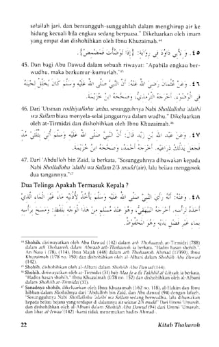 selai lahja r i . dan bersungguhs ungguhlahd a)amm enghi rupa i r ke 
hidung kecualib ila cngkaus edangb crpuasa.D" ikeluarkano leh imam 
yang empat dan dishohihkan oleh lbnu Khuzaimah.ra 
45. Dan bagi Abu Dawud dalam sebuah riwayat: "Apabila cngkau ber-n'udhu. 
*-2-- -.*. 
' , . , . , i - ' 
.; _:2*:.-.-, --,L"; .). i :"r ..- .r .).. ) J ." . t O 
maka berkumur kumurlah."l5 
'Li *-" i* ; ,..- r-l - :..r J. -; ;*-i 
--o'1 t  
j _ . , " . , - ' ' . , . , i 
."--1? _r.' ,.-..,-.".: ,4ll' a>-; ..,*r:- € 
46. Dari'Utsman rodhiyallohu a,r.hus. esungguh ny a Nabr ShollalJohu' alathi 
wa Sallamb tasam enyelas elaij anggutnvad alam .-udhu.D" ikcluarkan 
oleh at-Tirmidzi dan dishohihkan oleh Ibnu Khuzaima}r.+6 
47.D ar i 'Abdul lohb in Zaid,i a berkara".s csungguhnrdr ihtuakank cpada 
Nabi Shollallohu 'alaihi wa Sallant213n udd (air),1alub eLiaum enggosok 
dua tangannl,a'.r t 
Dua Telinga Apakah Termasuk Kepala ? 
, | : . . . : , ' . ' , . 
.;J . * . ; . ' L " 4*j !L . * . . , - - . ; & : * 
" , r 
j . + :"-.r..tA 
-.i ,,'^;'^,i.t, ;.i r-ro1 , -* -i,or '.. ,. ,+;lr L -i "-i-- 
j;i 
.i,-;*l j-a _. ,,,,9 _1-;: .4 .1 ,- 
r{ Shohih.d iriu.alatkan olch Abu Dauud (1-12td alan ath /hohtaroh. at Tlrmidzi (788) 
dthnt ath /hohiten*, d,tlant lbuaab arh Tltohaenh. ia berkata. "lladits hasan shohih. . 
An Nasa i (7ll), (l l,l). Ibnu lajah (.1'18d) a)an arh Thohaaroi.A hmad (173901l.b nu 
Khuzainrah( 1r78n o. 150)d an dishoirihkano leh al Albani d:larn .S'idlriTr. 1huD anud 
(142). 
1' Shohih. dishohihkan oleh al .lbani dalam .9hohiih .1bu Dav ud ll11). 
r" Shohih,d iriwalatkan oleh at Tirmidzi (31)b ab ,tLr.r/. r a lii Takhliila l Lihyai. ia bcrkala, ' 'Hadi t sh asan shohih. 'l bnu Khuzaimahq l 78 nn 1521d ;n i l i shohihk rnu Lcha l Albani 
dalam Shohiih ar'Tirnidzi l3l). 
{- Sanadnyas hohih,d ikeluarkano leh lbnu Khuzaimeh( 1''62n o. 118).a l Ilakim dan Ibnu 
hibban dalamJ hof-rrTrnydaa ri 'Abdulloh 
bin Zaid, dan :bu dal ud (94) dcngen lalazh. 
"Sesunggulrnva abi Shollallohu dltihi wt Sallam sedang bcru,udhu, lalu dibau,akan 
kepada beliau bcjana r-ang tcrd.rpat di dalannya air sckirar 2rl3 mudd" Dan limmi lJmaroh. 
dan dislrolrihkaror (94) '( 
lch al Albani daldmS hohiilt,.lhu Dewud dari flmmi Umaroh. 
dan lihrt .r/ -Inr.z;r 
1,12) kami ridak menemukan hadits Ahmacl 
22 Kitab Tholmroh 
 