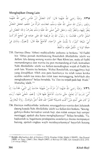 Menghajikan Orang Lain 
735. Darinva (lbnu 'Abbas) rodhil.'aJlohu 'anhuna, ia berkata, "Al Fadhl 
bin 'Abbas pernah mcmbonceng Rosululloh Shollallohu 'alaihi wa 
Sallant,lal.u datang seorang u'anita dari llani Khots'am, maka al Fadhl 
memandangnydaa n wani tai tu pun mcmandanga l I adl ,k emudian 
Nabi Shollallohu 'alaihi w.aS a11amm emalingkan u.ajah al Fadhl ke 
arah lain. Wanitu itu berkata,',-ahaRi osululloh,s esungguhnvhaa ji 
yang diwajibkan Alloh atas para hambant,a itu tclah turun ketika 
ayahku sudah tua renra dan tidak kuat mcnunggang, bolehkah aku 
menghajikannl.a?b' eliaub ersabda',Y a.'D an itu terjadip adah aji lluadai" 
Muttafaq 'alaih. i3i 
- :*-Lii .j -: I .L- *.€ l-:l-; :i ,,-"r; i, 
',p'r'it', 
.vft 
., ,. . " , . - - , l , . : , . : . , , . ; . 
.::-rr .l-i-:r g-> r.--- i :iU +'i' --Llr ii-L .rr- l' e-...j il Jr-U J.r 
j _ , , . , j 
r , 
: ' . . . , . . . : , . . , , - . . - .,-. -- . :. i. r -! -* * r.r .i -:il Y^:..,i r---:-:;-..: :*' _.^; -5 
-- 
736. Darinya rodhi;.allohu 'anhuma. sesungguhnva wanita dari Juhainah 
datang kcpada Nabr Sholla/lohu 'alaihi wa Sallan dan berkata, "sesung 
guhnyai buku bernadzaur ntuk haj i . dan r idak semparh ajJs ampai 
meninggal, apakah aku harus menghajikannya?" Beliau bersabda, "Ya, 
hajikanlahi a, bagaimanap endapatmus eandainvaib umu mcmpunyai 
hutang, apakahc ngkau wajib mcmbayarkannyaTb ayarlah hutang 
-r' 
Shohih,d ikcluarkano leh al BrLkhor(i1 513)N, luslim( lli3,1)N, lalik1 11:159r/l9b7u) . Da*rrcl 
(1809)a, n Nasai (2641)l,b mLM ajah( 2907)a, l Baihaqi( l'',1328d)l.n Ainlad (1i212.21U). 
(.ll.lrwaa (992. 
304 Kitab Hn ji 
 