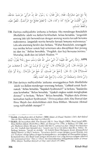 .F' 
i1-'' 
738. Darinya rodhiyallohu 'anhuma, raberkata: Aku mendengar Rosululloh 
Shollallohu 
'alaihi wa Sallam bcrkhutbah, beLiaub ersabda," Janganlah 
seorangla ki-1akbi ersendiriand engans eorangw anitak ecualib ersama 
mahromnva. langanlah wanita bersafar kecuali bersama mahromnya." 
Lalu adas eseorangb crdiri dan berkata," Wahai Rosululloh,s esungguh 
nya istriku keluar untuk haji sementaraa ku diwajibkan ikut perang 
ini dan itu." Beliau bersabda", Pergilah,d an haji bersamai strimu." 
Muttafaq 'alaih dan ini lafazh Muslim. 7r8 
- , 
" , : - 
' . 
:-^"- : - - ; - l . - , _.i- . * , a:.t L -s-'r= - i '"-+.r-.1'J-r;. .Vt' q 
1-r'. :---.--- r - r , " , : ' , , ' r . , j " ' r l :-G .- =--; : ..s : :,.t .l Yi. *' r i :-E .a".-; t 
. , . ' | 
- ' . : 1: " , , . t ,zJ- _* 1. - - . r1 _. i l : -6.  : -u l ( :J- - i 
.G'r';;i y :')',,:g- ;;'';J.-.'r,.;G ;(' 
739. Dan darinya rodhiyalJohu'anhuma. sesungguhnya Nabi Sltollallohu 
'alaihi wa SaLlamr nendengars eseorangb erkata," ZabDarlur ntuk Syub 
rumah." Beliaub ersabda",S iapakahS yubrumah?"ia berkata," Saudaraku 
atau kerabatku."B eliau bersabda", Apakah engkaus udahm enghajikan 
dirimu?" ia berkata," Belum."B eliaub ersabda",H ajikan dulu dirimu 
kemudian hajikan S1ubrumah." Diriwavatkan oleh Abu Dawud dan 
Ibnu Majah dan dishohihkan oleh lbnu l{ibban. Menurut Ahmad 
yang rojih ad,alahm auquf ite 
irs Shohihj dikeluarkan olch al Bukhori (3006) dalam a/ /riaad, lusli'm (341) Bah Salintl 
,llar'ah f,fa'd,lluhrin ilaa llajji tr.a ()hoirihi. 
ir" Shohih, dirirvalatkan oleh Abu t)au'ud (1811), lbnu llajah (2903), Ibnul Jarud (499), 
lbnu Hibban dalam Shohiihnl,a( 9621.r J D.rr,,qrrhnL1 2761a l Baihrqr llV.i336),d an 
rth lhobroni daam llujam al K.thl/r (lll lbl I ). tr'mu rnr; Jrrr'.{bd.rh bln Sulaiman 
bin Abi rrubah dari Qotaclahd ari .zaroh dari Sai d bin Jubaird ari lbnu Abbas -rl 
Barh.rqrh crkata 5..rnrJ nr shnhih. Al H.rfizh lbnul NluLaclqind alam Khuldtshotul 
tsrdnl ,llunttr -. l0J 11b erkrrr Sanaclnvas hohih scsuaid engans yaratA luslim dan 
arh Thohawi mengiTa.hyad cngen k.m.ruga-6nn1.rs cdrngk;n ad Dar,rqLthnid eng,an 
kcmrrr.s;rlann-draJ,n Ibnul Jauzid eng.rnk Jlem.'hr n Jrn r:ng laLnnvr icng;ani dhtinth 
drn kcterputuslnnl'a."D an al Albani mcnshohihkannyas ebagaimandau lama -1-1 nraa 
(994). (Rijuk N;tshbur Roovah t,al-H)t, )1nil Choii (li2a9)'). 
306 Kitab Hnji 
 